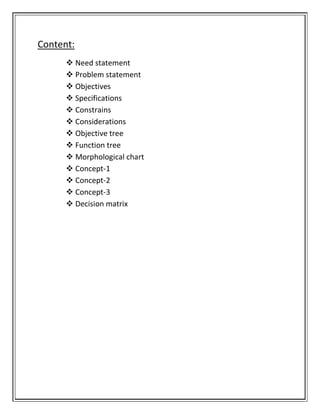 Content:
 Need statement
 Problem statement
 Objectives
 Specifications
 Constrains
 Considerations
 Objective tree
 Function tree
 Morphological chart
 Concept-1
 Concept-2
 Concept-3
 Decision matrix
 