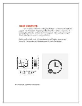 Need statement:
We are facing a problem in our daily life which pay a way to raise of a product to
upgrade over the problem. The passengers traveling in the bus faces a major issue of
collecting ticket from the conductor. During more people in the bus the providing of
tickets to each person becomes more complicated.
So this problem made me to think a product which will help the passenger and
conductor in providing tickets to the passengers in much effective way.
It is also easy to handle and compactable.
 