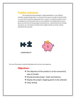 Problem statement:
The monitoring of each passenger in high populated bus is much difficult.
sometime people who get down in a interval of one stop are not able to take the ticket
in a mean time of conductor approaches them. so there is a need th
be designed so that the product will serve more effective in providing tickets to every
person as at the time of the passengers entering the bus. It should also be User
and easy to use. The product should be of less weight and
attached to the bus easily.
The cost of the product should be affordable and is not too much expensive.
Objectives:
 The objective of the product is to be economical,
easy to handle .
 Should provide proper ticket and
 Display the proper stopping points to be selected.
 Long lasting
Problem statement:
The monitoring of each passenger in high populated bus is much difficult.
sometime people who get down in a interval of one stop are not able to take the ticket
in a mean time of conductor approaches them. so there is a need that a product has to
be designed so that the product will serve more effective in providing tickets to every
person as at the time of the passengers entering the bus. It should also be User
and easy to use. The product should be of less weight and like one which could be
attached to the bus easily.
The cost of the product should be affordable and is not too much expensive.
Objectives:
The objective of the product is to be economical,
easy to handle .
Should provide proper ticket and balance.
Display the proper stopping points to be selected.
Long lasting
The monitoring of each passenger in high populated bus is much difficult.
sometime people who get down in a interval of one stop are not able to take the ticket
at a product has to
be designed so that the product will serve more effective in providing tickets to every
person as at the time of the passengers entering the bus. It should also be User-friendly
like one which could be
The objective of the product is to be economical,
balance.
Display the proper stopping points to be selected.
 