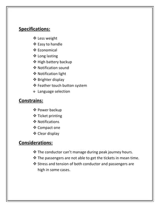 Specifications:
 Less weight
 Easy to handle
 Economical
 Long lasting
 High battery backup
 Notification sound
 Notification light
 Brighter display
 Feather touch button system
 Language selection
Constrains:
 Power backup
 Ticket printing
 Notifications
 Compact one
 Clear display
Considerations:
 The conductor can’t manage during peak journey hours.
 The passengers are not able to get the tickets in mean time.
 Stress and tension of both conductor and passengers are
high in some cases.
 