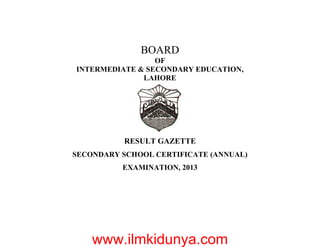 BOARD
OF
INTERMEDIATE & SECONDARY EDUCATION,
LAHORE
RESULT GAZETTE
SECONDARY SCHOOL CERTIFICATE (ANNUAL)
EXAMINATION, 2013
www.ilmkidunya.com
 