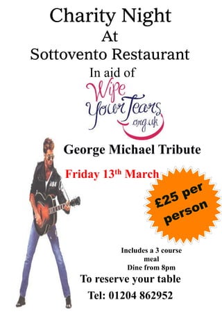 Friday 13th March
Charity Night
At
Sottovento Restaurant
In aid of
To reserve your table
Tel: 01204 862952
George Michael Tribute
Includes a 3 course
meal
Dine from 8pm
£25 per
person
 