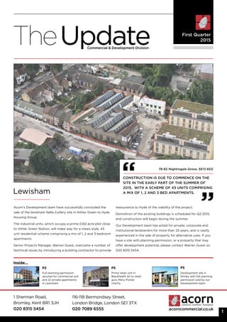 1 Sherman Road,
Bromley, Kent BR1 3JH
020 8315 5454
116-118 Bermondsey Street,
London Bridge, London SE1 3TX
020 7089 6555 acorncommercial.co.uk
TheUpdateCommercial & Development Division
First Quarter
2015
Lewisham
Acorn’s Development team have successfully concluded the
sale of the landmark Nella Cutlery site in Hither Green to Hyde
Housing Group.
The industrial units, which occupy a prime 0.60 acre plot close
to Hither Green Station, will make way for a mews style, 43
unit residential scheme comprising a mix of 1, 2 and 3 bedroom
apartments.
Senior Projects Manager, Warren Guest, overcame a number of
technical issues by introducing a building contractor to provide
reassurance to Hyde of the viability of the project.
Demolition of the existing buildings is scheduled for Q2 2015,
and construction will begin during the summer.
Our Development team has acted for private, corporate and
institutional landowners for more than 25 years, and is vastly
experienced in the sale of property for alternative uses. If you
have a site with planning permission, or a property that may
offer development potential, please contact Warren Guest on
020 8315 5454.
P2 P5P5
Inside...
Construction is due to commence on the
site in the early part of the Summer of
2015, with a scheme of 43 units comprising
a mix of 1, 2 and 3 bed apartments.
1
Full planning permission
secured for commercial unit
and 22 private apartments
in Lewisham.
Development site in
Shirley with full planning
permission sold by our
Development team.
78-82 Nightingale Grove, SE13 6DZ
Prime retail unit in
Blackheath let to retail
guru Mary Portas’
charity.
 