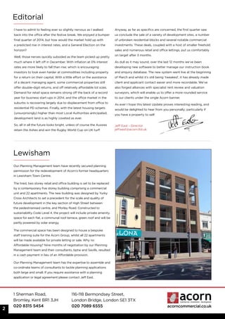 1 Sherman Road,
Bromley, Kent BR1 3JH
020 8315 5454
116-118 Bermondsey Street,
London Bridge, London SE1 3TX
020 7089 6555 acorncommercial.co.uk
I have to admit to feeling ever so slightly nervous as I walked
back into the office after the festive break. We enjoyed a bumper
final quarter of 2014, but how would the market hold up with
a predicted rise in interest rates, and a General Election on the
horizon?
Well, those nerves quickly subsided as the team picked up pretty
much where it left off in December. With inflation at 0% interest
rates are more likely to fall than rise; which is encouraging
investors to look even harder at commodities including property
for a return on their capital. With a little effort or the assistance
of a decent managing agent, some commercial properties still
offer double-digit returns, and off relatively affordable lot sizes.
Demand for retail space remains strong off the back of a record
year for business start-ups in 2014, and the office market in the
suburbs is recovering largely due to displacement from office to
residential PD schemes. Finally, with the latest housing targets
(unsurprisingly) higher than most Local Authorities anticipated,
development land is as highly coveted as ever.
So, all in all the future looks bright, unless of course the Aussies
retain the Ashes and win the Rugby World Cup on UK turf!
Anyway, as far as specifics are concerned, the first quarter saw
us conclude the sale of a variety of development sites, a number
of unbroken residential blocks and several notable commercial
investments. These deals, coupled with a host of smaller freehold
sales and numerous retail and office lettings, put us comfortably
on target after 3 months.
As dull as it may sound, over the last 12 months we’ve been
developing new software to better manage our instruction book
and enquiry database. The new system went live at the beginning
of March and whilst it’s still being ‘tweaked’, it has already made
client and applicant contact easier and more recordable. We’ve
also forged alliances with specialist rent review and valuation
surveyors, which will enable us to offer a more rounded service
to our clients under the single Acorn banner.
As ever I hope this latest Update proves interesting reading, and
would be delighted to hear from you personally; particularly if
you have a property to sell!
Lewisham
Editorial
2
Jeff East - Director
jeff.east@acorn.ltd.uk
Our Planning Management team have recently secured planning
permission for the redevelopment of Acorn’s former headquarters
in Lewisham Town Centre.
The tired, two storey retail and office building is set to be replaced
by a contemporary five storey building comprising a commercial
unit and 22 apartments. The new building was designed by Yurky
Cross Architects to set a precedent for the scale and quality of
future development in the key section of High Street between
the pedestrianised centre, and Morley Road. Constructed to
sustainability Code Level 4, the project will include private amenity
space for each flat, a communal roof terrace, green roof and will be
partly powered by solar energy.
The commercial space has been designed to house a bespoke
staff training suite for the Acorn Group, whilst all 22 apartments
will be made available for private letting or sale. Why no
Affordable Housing? Nine months of negotiation by our Planning
Management team and their consultants, bptw and Savills, resulted
in a cash payment in lieu of an Affordable provision.
Our Planning Management team has the expertise to assemble and
co-ordinate teams of consultants to tackle planning applications
both large and small. If you require assistance with a planning
application or legal agreement please contact Jeff East.
 