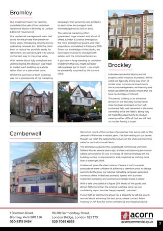 1 Sherman Road,
Bromley, Kent BR1 3JH
020 8315 5454
116-118 Bermondsey Street,
London Bridge, London SE1 3TX
020 7089 6555 acorncommercial.co.uk
3
Our investment team has recently
completed the sale of two unbroken
residential blocks in Bromley to London
& District Housing Ltd.
Our residential management team had
acted for the private Irish owner for
many years; introducing tenants and co-
ordinating renewals etc. With the client
keen to reduce her portfolio ready for
retirement, we were brought in to advise
on the best way to maximise value.
With neither block fully compliant and
utilities shared, the decision was made
to market each building as a whole
rather than on a piecemeal basis.
Whilst the purchase of both buildings
was not a prerequisite of the marketing
campaign, their proximity and similarity
to each other encouraged most
interested parties to bid on both.
The national marketing effort
guaranteed huge interest and a host of
offers. London & District emerged as
the most competitive buyers, and their
acquisitions completed in February 2015.
Given our knowledge of the blocks, we
have been retained to manage both
estates and the individual tenancies.
If you have a long-standing or unbroken
investment that you might consider
selling please get in touch – you might
be pleasantly surprised by the current
value.
Camberwell We’ve lost count of the number of properties that we’ve sold for the
Jehovah’s Witnesses in recent years. Far from resting on our laurels
though; we relish the opportunity to turn on the style and maximise
value for our institutional clients.
The Witnesses acquired this c.6,000sqft commercial unit from
Galliard Homes several years ago, and secured planning permission
(albeit personal) for D1 use. A change of internal strategy left the
building surplus to requirements, and presented as nothing more
than a watertight shell.
Undeterred, given the sheer volume of space in such a popular
postcode we were confident of achieving a premium price. As always
seems to be the case, our national marketing campaign generated
numerous offers. A deal was promptly agreed with a private
investment company, and contracts exchanged inside 2 weeks!
With a sale concluded at a figure 25% ahead of the guide, and
almost 50% more than the original purchase price, we can
confidently report another happy (repeat) customer!
If your faith or community group has a property to sell but you’re
worried about achieving the best price, please contact Adam
Hosking or Jeff East for some confidential and impartial advice.
Bromley
Brockley
Unbroken residential blocks are hot
property with investors at present. Whilst
yields are typically a long way short of
similar sized commercial investments,
the active management, re-financing and
break-up potential always ensure that we
have no shortage of interest.
This period building in an attractive
terrace on the Brockley Conservation
Area has been arranged as four self-
contained flats, and remained in the same
ownership since the 1980’s. Being fully
let made the opportunity to conduct
viewings rather difficult, but we still had
no trouble finding a buyer.
 
