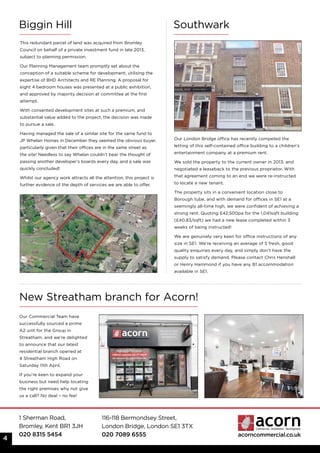 1 Sherman Road,
Bromley, Kent BR1 3JH
020 8315 5454
116-118 Bermondsey Street,
London Bridge, London SE1 3TX
020 7089 6555 acorncommercial.co.uk
This redundant parcel of land was acquired from Bromley
Council on behalf of a private investment fund in late 2013,
subject to planning permission.
Our Planning Management team promptly set about the
conception of a suitable scheme for development, utilising the
expertise of BHD Architects and RE Planning. A proposal for
eight 4 bedroom houses was presented at a public exhibition,
and approved by majority decision at committee at the first
attempt.
With consented development sites at such a premium, and
substantial value added to the project, the decision was made
to pursue a sale.
Having managed the sale of a similar site for the same fund to
JP Whelan Homes in December they seemed the obvious buyer,
particularly given that their offices are in the same street as
the site! Needless to say Whelan couldn’t bear the thought of
passing another developer’s boards every day, and a sale was
quickly concluded!
Whilst our agency work attracts all the attention, this project is
further evidence of the depth of services we are able to offer.
4
Biggin Hill
Our London Bridge office has recently competed the
letting of this self-contained office building to a children’s
entertainment company at a premium rent.
We sold the property to the current owner in 2013; and
negotiated a leaseback to the previous proprietor. With
that agreement coming to an end we were re-instructed
to locate a new tenant.
The property sits in a convenient location close to
Borough tube, and with demand for offices in SE1 at a
seemingly all-time high, we were confident of achieving a
strong rent. Quoting £42,500pa for the 1,041sqft building
(£40.83/sqft) we had a new lease completed within 3
weeks of being instructed!
We are genuinely very keen for office instructions of any
size in SE1. We’re receiving an average of 5 fresh, good
quality enquiries every day, and simply don’t have the
supply to satisfy demand. Please contact Chris Henshall
or Henry Hammond if you have any B1 accommodation
available in SE1.
Southwark
New Streatham branch for Acorn!
Our Commercial Team have
successfully sourced a prime
A2 unit for the Group in
Streatham, and we’re delighted
to announce that our latest
residential branch opened at
4 Streatham High Road on
Saturday 11th April.
If you’re keen to expand your
business but need help locating
the right premises why not give
us a call? No deal – no fee!
 