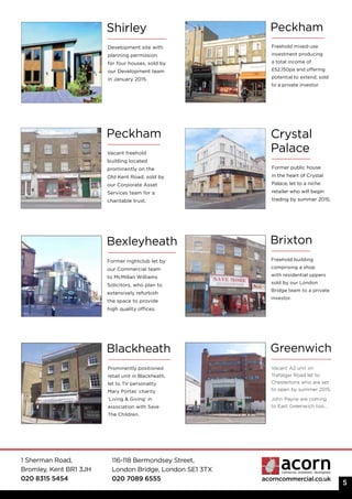 1 Sherman Road,
Bromley, Kent BR1 3JH
020 8315 5454
116-118 Bermondsey Street,
London Bridge, London SE1 3TX
020 7089 6555 acorncommercial.co.uk
Greenwich
Vacant A2 unit on
Trafalgar Road let to
Chestertons who are set
to open by summer 2015.
John Payne are coming
to East Greenwich too...
Peckham
Vacant freehold
building located
prominently on the
Old Kent Road, sold by
our Corporate Asset
Services team for a
charitable trust.
5
Crystal
Palace
Former public house
in the heart of Crystal
Palace, let to a niche
retailer who will begin
trading by summer 2015.
Shirley
Development site with
planning permission
for four houses, sold by
our Development team
in January 2015.
Peckham
Freehold mixed-use
investment producing
a total income of
£52,150pa and offering
potential to extend; sold
to a private investor.
Bexleyheath Brixton
Freehold building
comprising a shop
with residential uppers
sold by our London
Bridge team to a private
investor.
Blackheath
Prominently positioned
retail unit in Blackheath,
let to TV personality
Mary Portas’ charity
‘Living & Giving’ in
association with Save
The Children.
Former nightclub let by
our Commercial team
to McMillan Williams
Solicitors, who plan to
extensively refurbish
the space to provide
high quality offices.
 