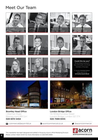 acorncommercial.co.uk
Meet Our Team
Tom Luck
Director
Jeff East
Director
Warren Guest
Senior Projects Manager
Chris Henshall
Senior Projects Manager
Kevin Neun
Projects Manager
Adam Hosking
Projects Manager
Henry Hammond
Projects Co-ordinator
Joshua Beeston
Projects Co-ordinator
Persephone Pollock
Team Secretary
Emma Fox
Team Secretary
Jess Adams
Team Secretary
Bromley Head Office
1 Sherman Road,
Bromley, Kent BR1 3JH
020 8315 5454
London Bridge Office
116-118 Bermondsey Street
London Bridge, London SE1 3TX
020 7089 6555
commercial@acorn.ltd.uk acorncommercial.co.uk @acorncommercial
6
Could this be you?
We are always looking for
new, enthusiastic and driven
members of the team.
If you’re interested please
send your CV to
emma.fox@acorn.ltd.uk
This newsletter has been designed and edited in-house by Acorn’s PR & Marketing Division.
Please contact Adam Smith for more information on 020 8315 6959.
 