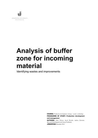 Analysis of buffer
zone for incoming
material
COURSE: Production development, strategy - system - technology
PROGRAMME OF STUDY: Production development
and management
AUTHORS: Elina Nilsson, Jacob Wesslén, Andrea Parisotto,
Shreyank Ramalingaiah and Anoop Prabhulan
JÖNKÖPING December 2016
Identifying wastes and improvements
 