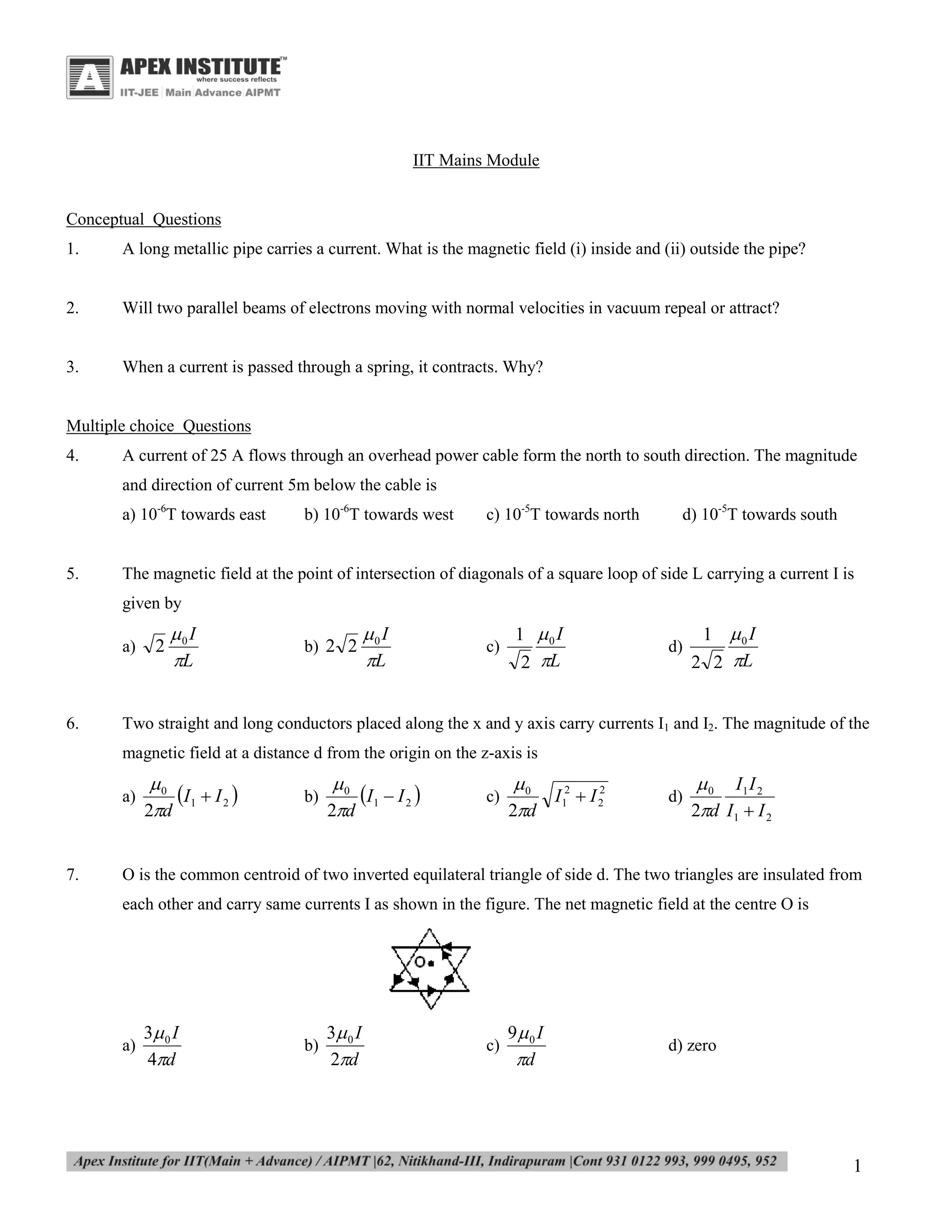 IIT Mains Module

Conceptual Questions
1.

A long metallic pipe carries a current. What is the magnetic field (i) inside and (ii) outside the pipe?

2.

Will two parallel beams of electrons moving with normal velocities in vacuum repeal or attract?

3.

When a current is passed through a spring, it contracts. Why?

Multiple choice Questions
4.

A current of 25 A flows through an overhead power cable form the north to south direction. The magnitude
and direction of current 5m below the cable is
a) 10-6T towards east

5.

b) 10-6T towards west

c) 10-5T towards north

d) 10-5T towards south

The magnetic field at the point of intersection of diagonals of a square loop of side L carrying a current I is
given by
a)

6.

2

0 I
L

b) 2 2

0 I
L

c)

1 0 I
2 L

d)

1 0 I
2 2 L

Two straight and long conductors placed along the x and y axis carry currents I1 and I2. The magnitude of the
magnetic field at a distance d from the origin on the z-axis is
a)

7.

0
I 1  I 2 
2d

b)

0
I 1  I 2 
2d

c)

0
2
I12  I 2
2d

d)

 0 I1 I 2
2d I1  I 2

O is the common centroid of two inverted equilateral triangle of side d. The two triangles are insulated from
each other and carry same currents I as shown in the figure. The net magnetic field at the centre O is

a)

3 0 I
4d

b)

3 0 I
2d

c)

9 0 I
d

d) zero

1

 