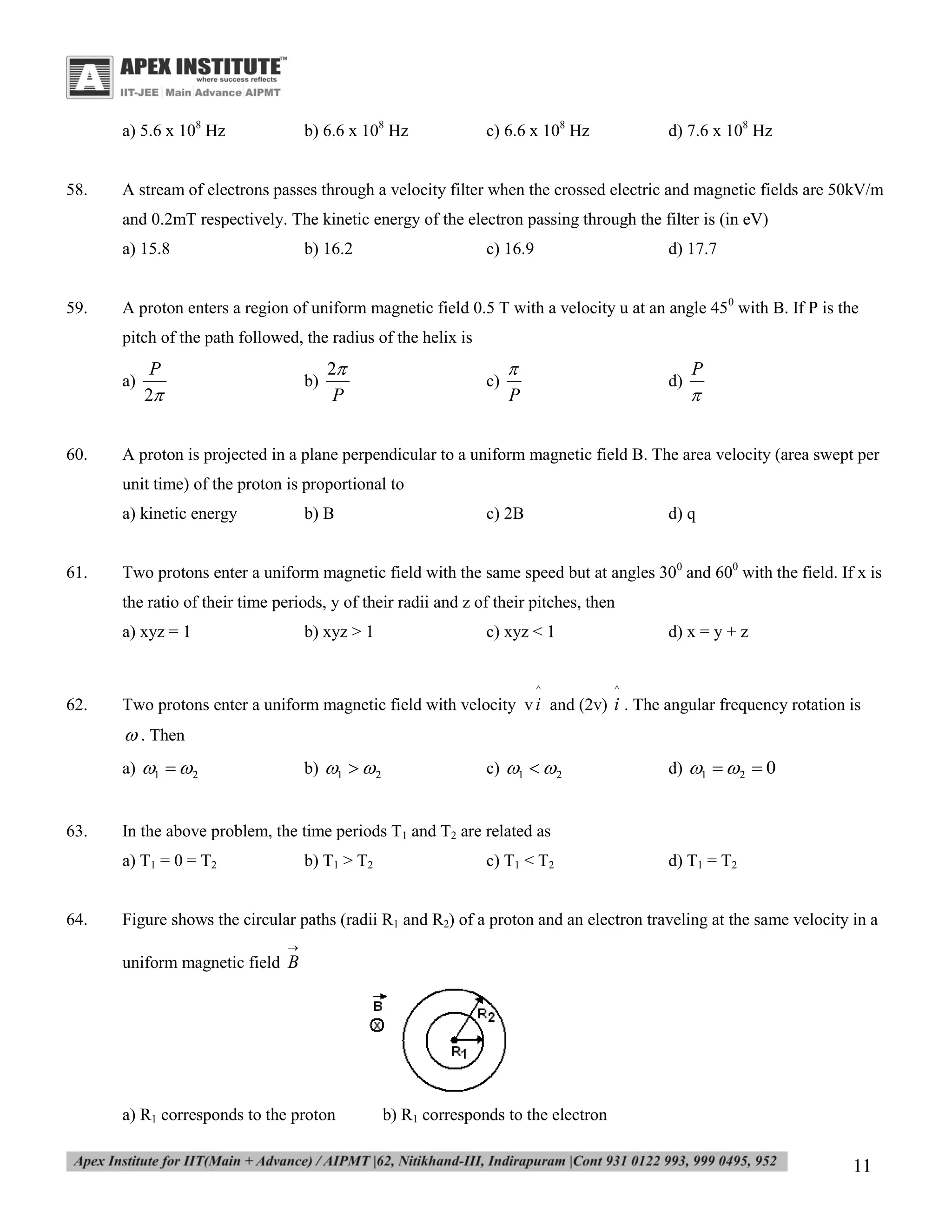 a) 5.6 x 108 Hz

58.

b) 6.6 x 108 Hz

c) 6.6 x 108 Hz

d) 7.6 x 108 Hz

A stream of electrons passes through a velocity filter when the crossed electric and magnetic fields are 50kV/m
and 0.2mT respectively. The kinetic energy of the electron passing through the filter is (in eV)
a) 15.8

59.

b) 16.2

c) 16.9

d) 17.7

A proton enters a region of uniform magnetic field 0.5 T with a velocity u at an angle 450 with B. If P is the
pitch of the path followed, the radius of the helix is
a)

60.

P
2

b)

2
P

c)


P

d)

P


A proton is projected in a plane perpendicular to a uniform magnetic field B. The area velocity (area swept per
unit time) of the proton is proportional to
a) kinetic energy

61.

b) B

c) 2B

d) q

Two protons enter a uniform magnetic field with the same speed but at angles 300 and 600 with the field. If x is
the ratio of their time periods, y of their radii and z of their pitches, then
a) xyz = 1

b) xyz > 1

c) xyz < 1

^

62.

d) x = y + z

^

Two protons enter a uniform magnetic field with velocity v i and (2v) i . The angular frequency rotation is

 . Then
a) 1  2

63.

b) 1  2

d) 1  2  0

In the above problem, the time periods T1 and T2 are related as
a) T1 = 0 = T2

64.

c) 1  2

b) T1 > T2

c) T1 < T2

d) T1 = T2

Figure shows the circular paths (radii R1 and R2) of a proton and an electron traveling at the same velocity in a


uniform magnetic field B

a) R1 corresponds to the proton

b) R1 corresponds to the electron

11

 
