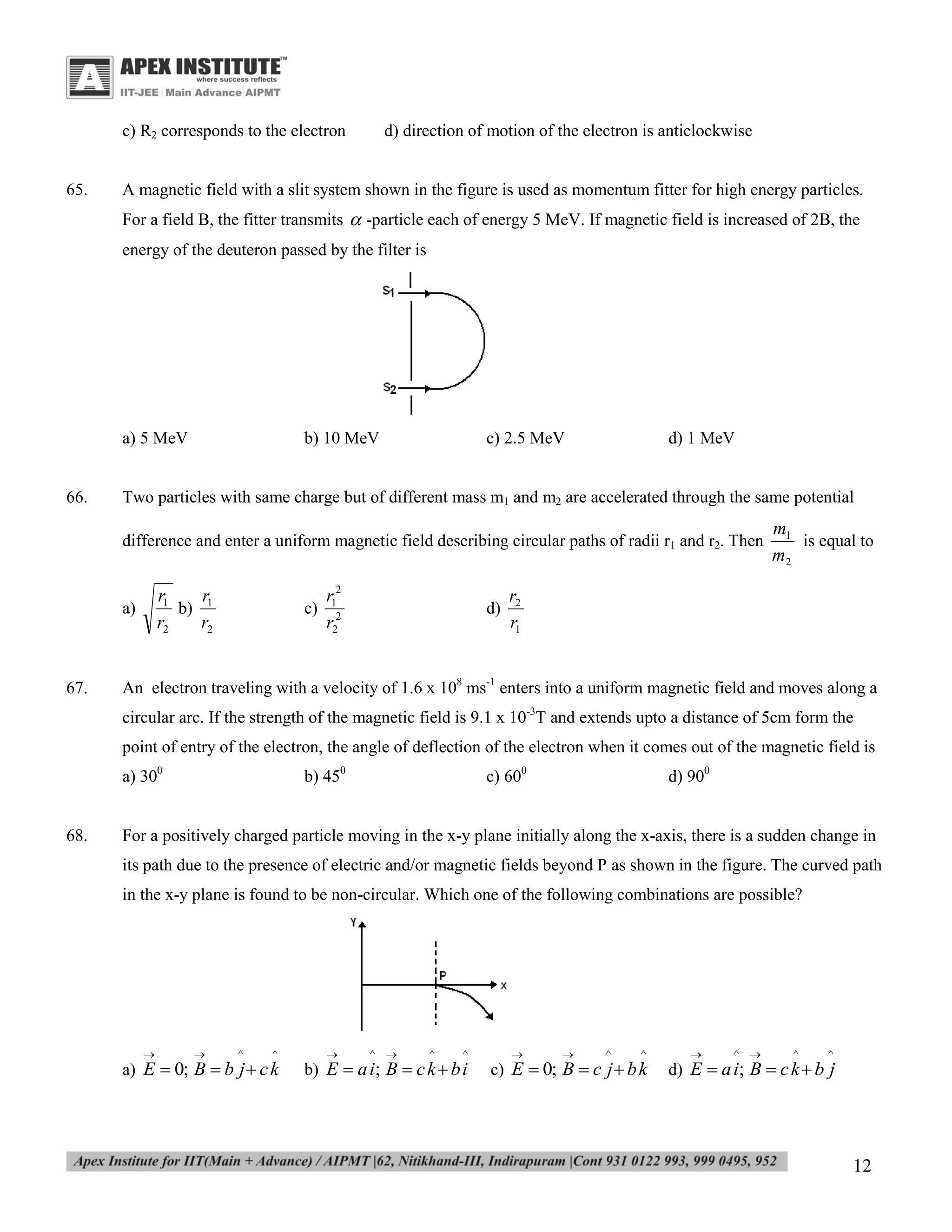 c) R2 corresponds to the electron
65.

d) direction of motion of the electron is anticlockwise

A magnetic field with a slit system shown in the figure is used as momentum fitter for high energy particles.
For a field B, the fitter transmits  -particle each of energy 5 MeV. If magnetic field is increased of 2B, the
energy of the deuteron passed by the filter is

a) 5 MeV

66.

b) 10 MeV

c) 2.5 MeV

d) 1 MeV

Two particles with same charge but of different mass m1 and m2 are accelerated through the same potential
difference and enter a uniform magnetic field describing circular paths of radii r1 and r2. Then

r1
r
b) 1
r2
r2

a)

67.

c)

r12
r22

d)

m1
is equal to
m2

r2
r1

An electron traveling with a velocity of 1.6 x 108 ms-1 enters into a uniform magnetic field and moves along a
circular arc. If the strength of the magnetic field is 9.1 x 10-3T and extends upto a distance of 5cm form the
point of entry of the electron, the angle of deflection of the electron when it comes out of the magnetic field is
a) 300

68.

b) 450

c) 600

d) 900

For a positively charged particle moving in the x-y plane initially along the x-axis, there is a sudden change in
its path due to the presence of electric and/or magnetic fields beyond P as shown in the figure. The curved path
in the x-y plane is found to be non-circular. Which one of the following combinations are possible?





^

^

a) E  0; B  b j  c k



^ 

^

^

b) E  a i; B  c k  b i





^

^

c) E  0; B  c j  b k



^ 

^

^

d) E  a i; B  c k  b j

12

 