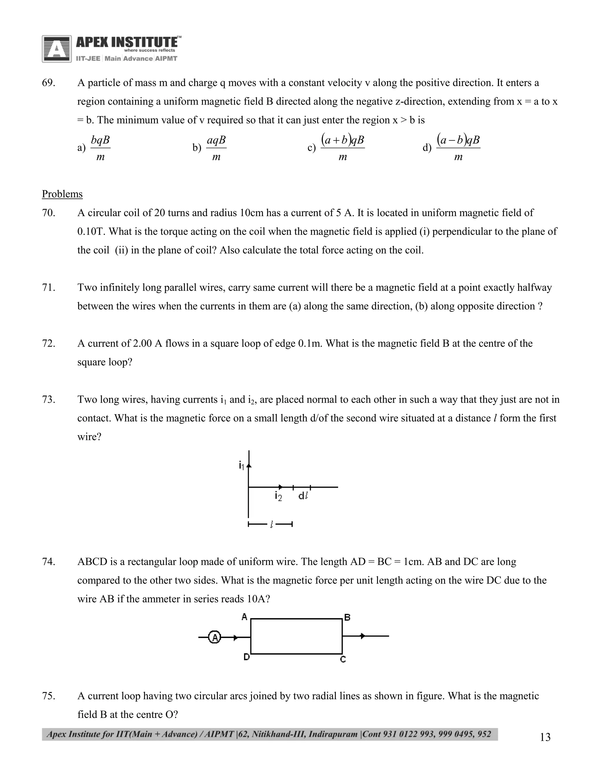 69.

A particle of mass m and charge q moves with a constant velocity v along the positive direction. It enters a
region containing a uniform magnetic field B directed along the negative z-direction, extending from x = a to x
= b. The minimum value of v required so that it can just enter the region x > b is
a)

bqB
m

b)

aqB
m

c)

a  bqB
m

d)

a  bqB
m

Problems
70.

A circular coil of 20 turns and radius 10cm has a current of 5 A. It is located in uniform magnetic field of
0.10T. What is the torque acting on the coil when the magnetic field is applied (i) perpendicular to the plane of
the coil (ii) in the plane of coil? Also calculate the total force acting on the coil.

71.

Two infinitely long parallel wires, carry same current will there be a magnetic field at a point exactly halfway
between the wires when the currents in them are (a) along the same direction, (b) along opposite direction ?

72.

A current of 2.00 A flows in a square loop of edge 0.1m. What is the magnetic field B at the centre of the
square loop?

73.

Two long wires, having currents i1 and i2, are placed normal to each other in such a way that they just are not in
contact. What is the magnetic force on a small length d/of the second wire situated at a distance l form the first
wire?

74.

ABCD is a rectangular loop made of uniform wire. The length AD = BC = 1cm. AB and DC are long
compared to the other two sides. What is the magnetic force per unit length acting on the wire DC due to the
wire AB if the ammeter in series reads 10A?

75.

A current loop having two circular arcs joined by two radial lines as shown in figure. What is the magnetic
field B at the centre O?

13

 