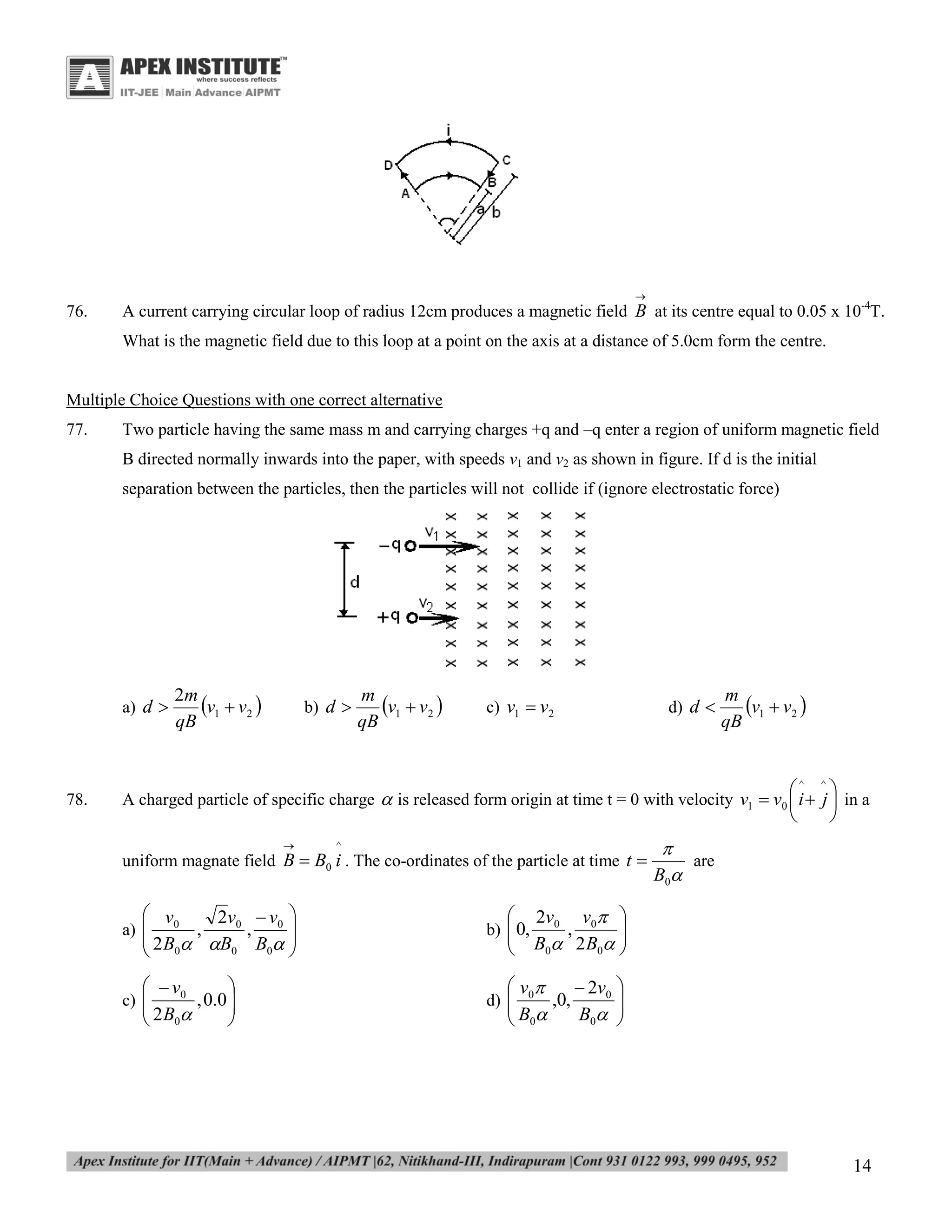 

76.

A current carrying circular loop of radius 12cm produces a magnetic field B at its centre equal to 0.05 x 10-4T.
What is the magnetic field due to this loop at a point on the axis at a distance of 5.0cm form the centre.

Multiple Choice Questions with one correct alternative
77.

Two particle having the same mass m and carrying charges +q and –q enter a region of uniform magnetic field
B directed normally inwards into the paper, with speeds v1 and v2 as shown in figure. If d is the initial
separation between the particles, then the particles will not collide if (ignore electrostatic force)

a) d 

78.

2m
v1  v2 
qB

b) d 

m
v1  v2 
qB

c) v1  v2

d) d 

m
v1  v2 
qB
^


^




A charged particle of specific charge  is released form origin at time t = 0 with velocity v1  v0  i  j  in a


^

uniform magnate field B  B0 i . The co-ordinates of the particle at time t 

 v0
2v 0  v 0 

,
 2 B  B , B  
0
0
 0


b)  0,


  v0

, 0.0 

 2 B0



are
B0

d) 


a) 

c) 





2v0 v0 

,
B0 2 B0 


 v 0
 2v0 

,0,
B0 
 B0


14

 