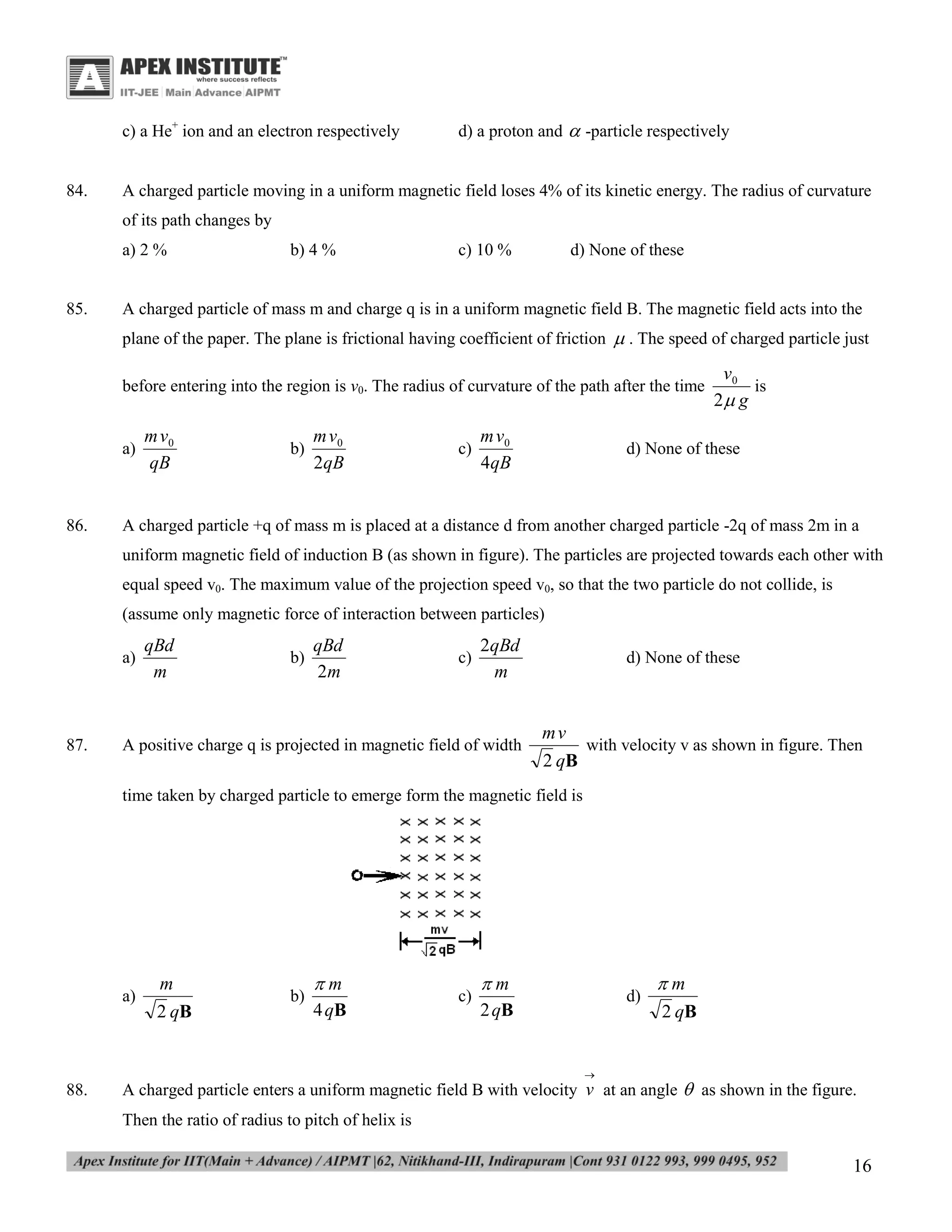 c) a He+ ion and an electron respectively

84.

d) a proton and  -particle respectively

A charged particle moving in a uniform magnetic field loses 4% of its kinetic energy. The radius of curvature
of its path changes by
a) 2 %

85.

b) 4 %

c) 10 %

d) None of these

A charged particle of mass m and charge q is in a uniform magnetic field B. The magnetic field acts into the
plane of the paper. The plane is frictional having coefficient of friction  . The speed of charged particle just
before entering into the region is v0. The radius of curvature of the path after the time

a)

86.

m v0
qB

b)

m v0
2qB

c)

m v0
4qB

v0

2 g

is

d) None of these

A charged particle +q of mass m is placed at a distance d from another charged particle -2q of mass 2m in a
uniform magnetic field of induction B (as shown in figure). The particles are projected towards each other with
equal speed v0. The maximum value of the projection speed v0, so that the two particle do not collide, is
(assume only magnetic force of interaction between particles)
a)

87.

qBd
m

b)

qBd
2m

c)

2qBd
m

A positive charge q is projected in magnetic field of width

d) None of these

mv
with velocity v as shown in figure. Then
2 qB

time taken by charged particle to emerge form the magnetic field is

a)

m
2 qB

b)

m
4 qB

c)

m

d)

2 qB

m
2 qB



88.

A charged particle enters a uniform magnetic field B with velocity v at an angle  as shown in the figure.
Then the ratio of radius to pitch of helix is

16

 