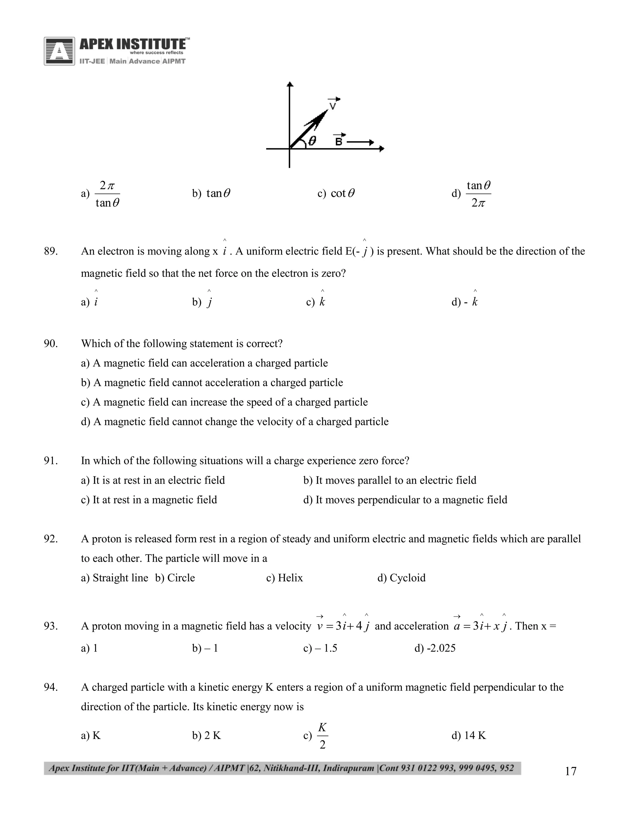a)

2
tan 

b) tan

c) cot 

^

89.

d)

tan 
2

^

An electron is moving along x i . A uniform electric field E(- j ) is present. What should be the direction of the
magnetic field so that the net force on the electron is zero?
^

90.

^

^

^

a) i

b) j

c) k

d) - k

Which of the following statement is correct?
a) A magnetic field can acceleration a charged particle
b) A magnetic field cannot acceleration a charged particle
c) A magnetic field can increase the speed of a charged particle
d) A magnetic field cannot change the velocity of a charged particle

91.

In which of the following situations will a charge experience zero force?
a) It is at rest in an electric field
c) It at rest in a magnetic field

92.

b) It moves parallel to an electric field
d) It moves perpendicular to a magnetic field

A proton is released form rest in a region of steady and uniform electric and magnetic fields which are parallel
to each other. The particle will move in a
a) Straight line b) Circle

c) Helix

d) Cycloid


93.

a) 1

94.

^

^



^

^

A proton moving in a magnetic field has a velocity v  3 i  4 j and acceleration a  3 i  x j . Then x =
b) – 1

c) – 1.5

d) -2.025

A charged particle with a kinetic energy K enters a region of a uniform magnetic field perpendicular to the
direction of the particle. Its kinetic energy now is
a) K

b) 2 K

c)

K
2

d) 14 K

17

 