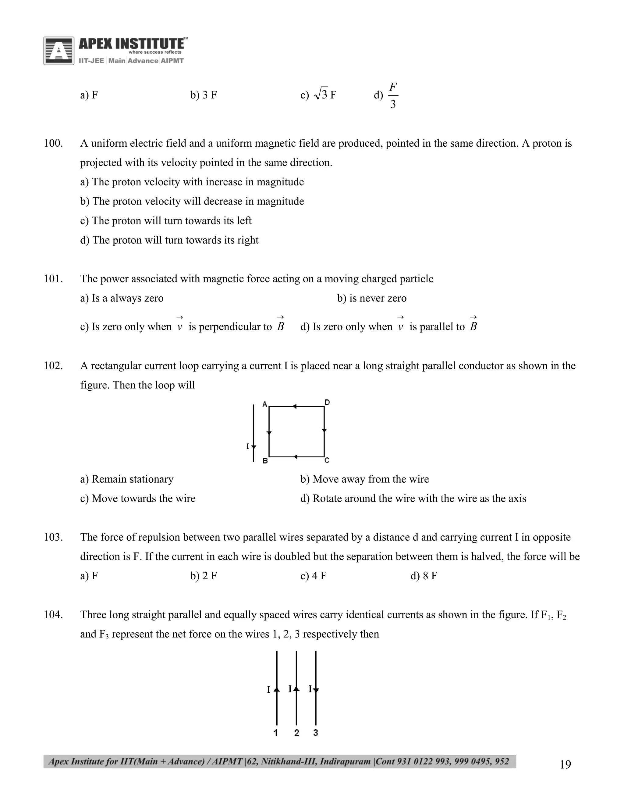 a) F

100.

b) 3 F

c)

3F

d)

F
3

A uniform electric field and a uniform magnetic field are produced, pointed in the same direction. A proton is
projected with its velocity pointed in the same direction.
a) The proton velocity with increase in magnitude
b) The proton velocity will decrease in magnitude
c) The proton will turn towards its left
d) The proton will turn towards its right

101.

The power associated with magnetic force acting on a moving charged particle
a) Is a always zero

b) is never zero


102.





c) Is zero only when v is perpendicular to B



d) Is zero only when v is parallel to B

A rectangular current loop carrying a current I is placed near a long straight parallel conductor as shown in the
figure. Then the loop will

a) Remain stationary
c) Move towards the wire

103.

b) Move away from the wire
d) Rotate around the wire with the wire as the axis

The force of repulsion between two parallel wires separated by a distance d and carrying current I in opposite
direction is F. If the current in each wire is doubled but the separation between them is halved, the force will be
a) F

104.

b) 2 F

c) 4 F

d) 8 F

Three long straight parallel and equally spaced wires carry identical currents as shown in the figure. If F1, F2
and F3 represent the net force on the wires 1, 2, 3 respectively then

19

 