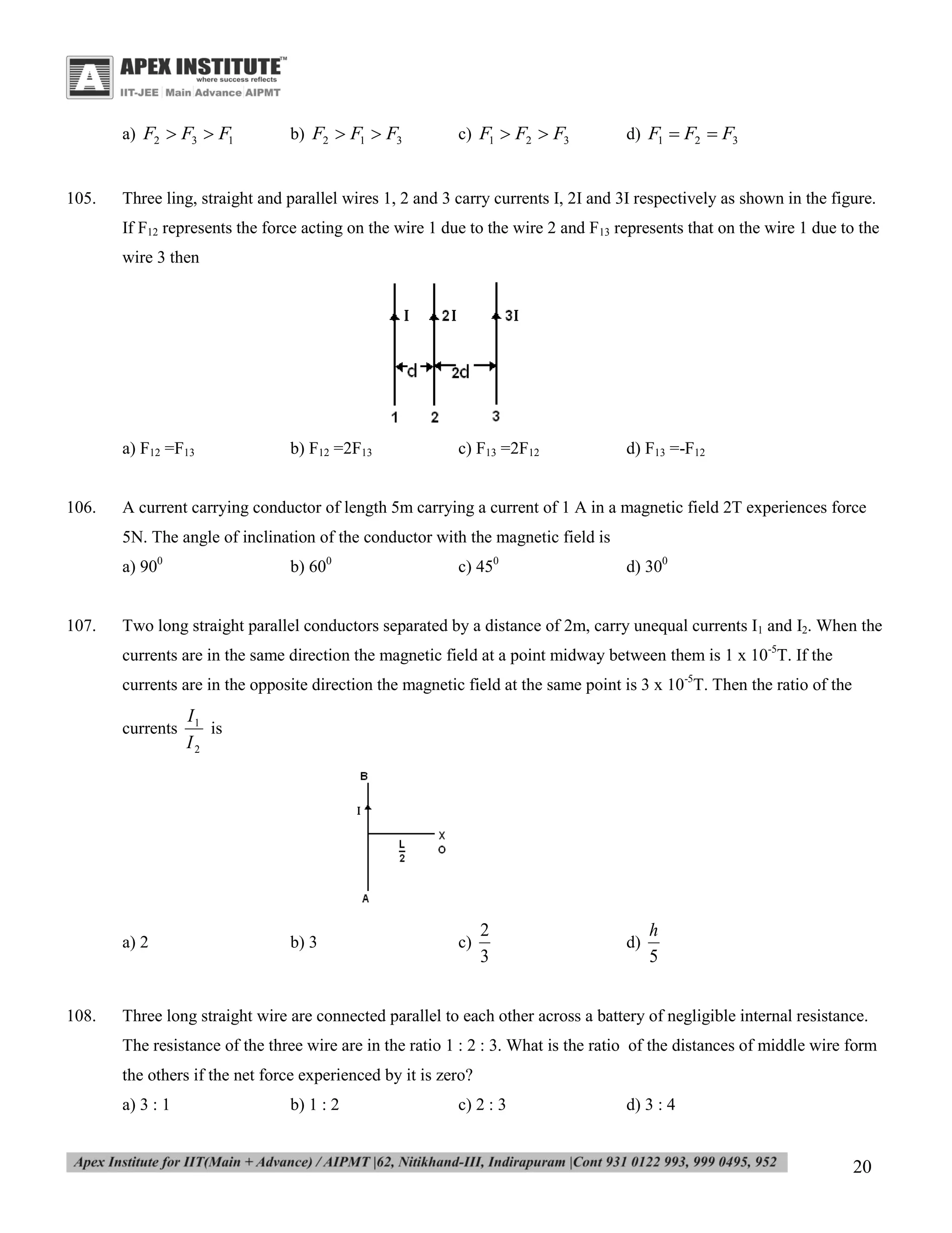 a) F2  F3  F1

105.

b) F2  F1  F3

c) F1  F2  F3

d) F1  F2  F3

Three ling, straight and parallel wires 1, 2 and 3 carry currents I, 2I and 3I respectively as shown in the figure.
If F12 represents the force acting on the wire 1 due to the wire 2 and F13 represents that on the wire 1 due to the
wire 3 then

a) F12 =F13
106.

b) F12 =2F13

c) F13 =2F12

d) F13 =-F12

A current carrying conductor of length 5m carrying a current of 1 A in a magnetic field 2T experiences force
5N. The angle of inclination of the conductor with the magnetic field is
a) 900

107.

b) 600

c) 450

d) 300

Two long straight parallel conductors separated by a distance of 2m, carry unequal currents I1 and I2. When the
currents are in the same direction the magnetic field at a point midway between them is 1 x 10-5T. If the
currents are in the opposite direction the magnetic field at the same point is 3 x 10-5T. Then the ratio of the
currents

a) 2

108.

I1
is
I2

b) 3

c)

2
3

d)

h
5

Three long straight wire are connected parallel to each other across a battery of negligible internal resistance.
The resistance of the three wire are in the ratio 1 : 2 : 3. What is the ratio of the distances of middle wire form
the others if the net force experienced by it is zero?
a) 3 : 1

b) 1 : 2

c) 2 : 3

d) 3 : 4

20

 