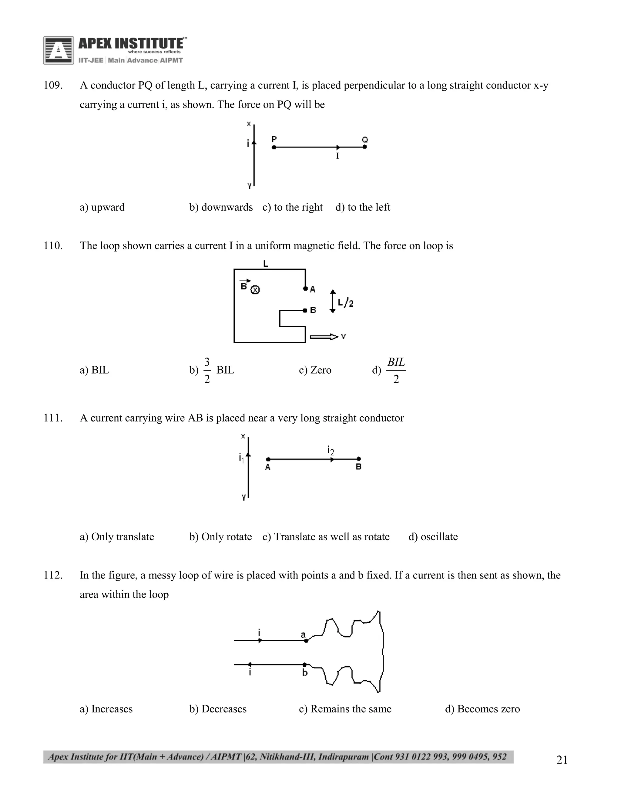109.

A conductor PQ of length L, carrying a current I, is placed perpendicular to a long straight conductor x-y
carrying a current i, as shown. The force on PQ will be

a) upward

110.

b)

3
BIL
2

c) Zero

d)

BIL
2

A current carrying wire AB is placed near a very long straight conductor

a) Only translate

112.

d) to the left

The loop shown carries a current I in a uniform magnetic field. The force on loop is

a) BIL

111.

b) downwards c) to the right

b) Only rotate c) Translate as well as rotate

d) oscillate

In the figure, a messy loop of wire is placed with points a and b fixed. If a current is then sent as shown, the
area within the loop

a) Increases

b) Decreases

c) Remains the same

d) Becomes zero

21

 
