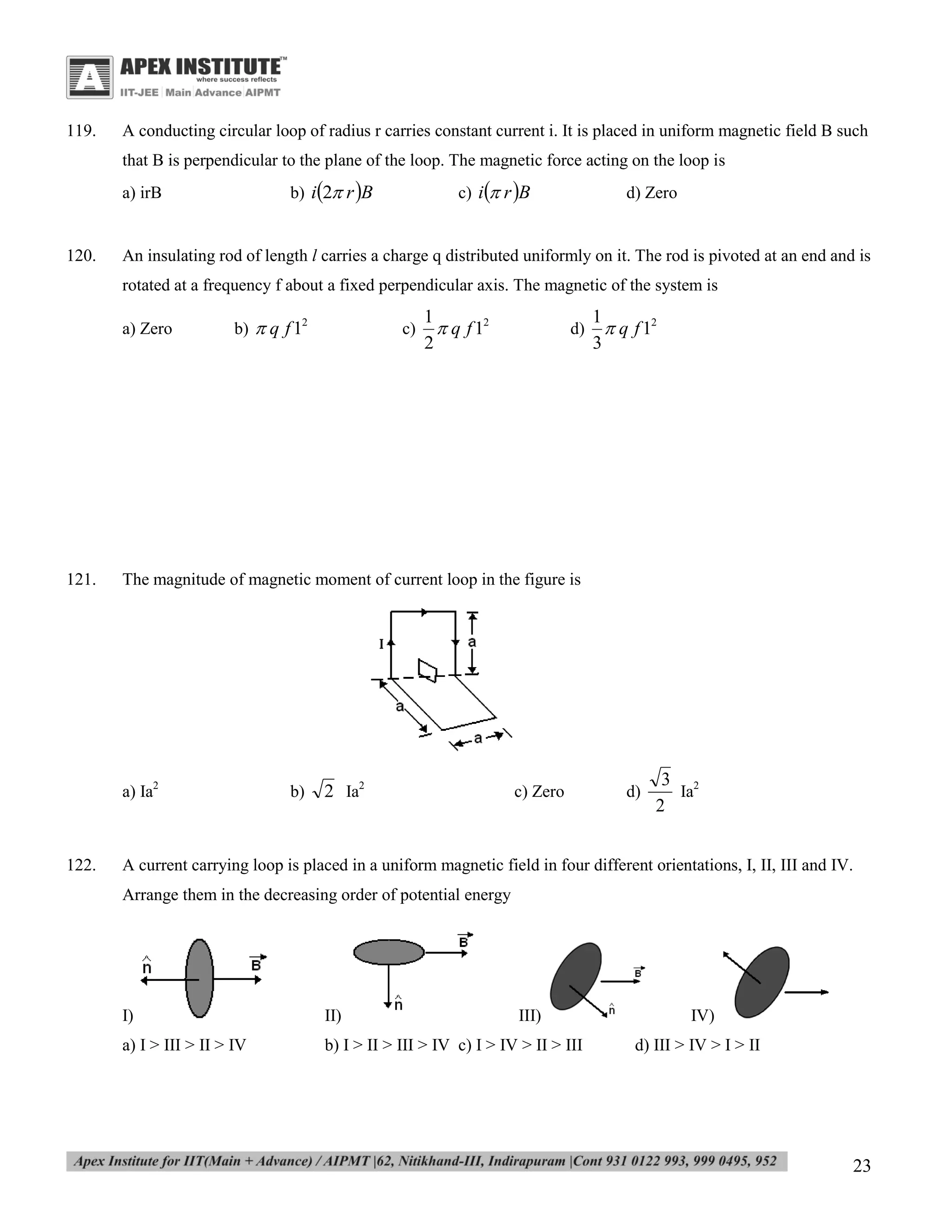 119.

A conducting circular loop of radius r carries constant current i. It is placed in uniform magnetic field B such
that B is perpendicular to the plane of the loop. The magnetic force acting on the loop is
b) i2 r B

a) irB

120.

c) i r B

d) Zero

An insulating rod of length l carries a charge q distributed uniformly on it. The rod is pivoted at an end and is
rotated at a frequency f about a fixed perpendicular axis. The magnetic of the system is
a) Zero

121.

b)  q f 12

1
 q f 12
2

d)

1
 q f 12
3

The magnitude of magnetic moment of current loop in the figure is

a) Ia2

122.

c)

b)

2 Ia2

c) Zero

d)

3 2
Ia
2

A current carrying loop is placed in a uniform magnetic field in four different orientations, I, II, III and IV.
Arrange them in the decreasing order of potential energy

I)

II)

III)

a) I > III > II > IV

b) I > II > III > IV c) I > IV > II > III

IV)
d) III > IV > I > II

23

 