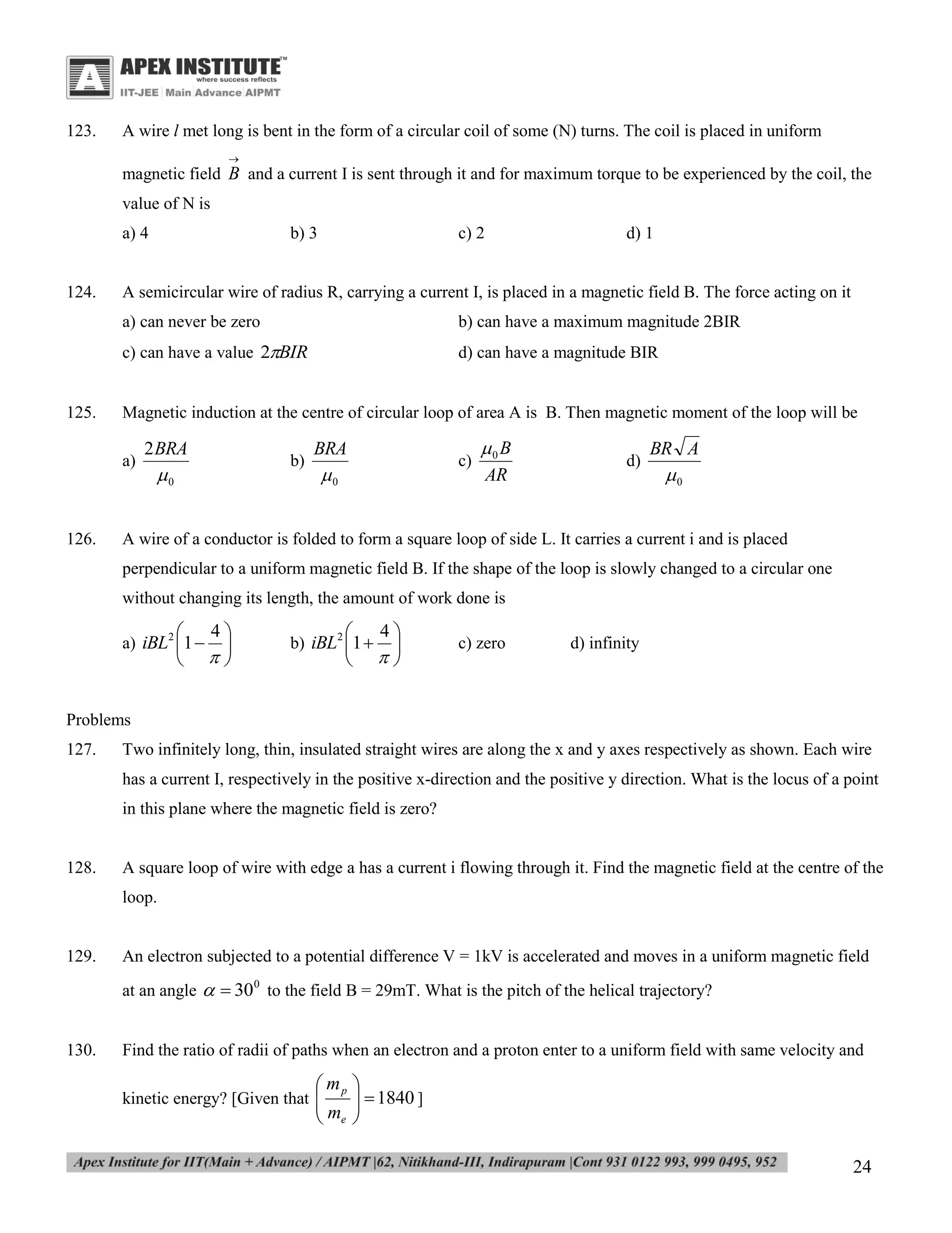 123.

A wire l met long is bent in the form of a circular coil of some (N) turns. The coil is placed in uniform


magnetic field B and a current I is sent through it and for maximum torque to be experienced by the coil, the
value of N is
a) 4

124.

b) 3

c) 2

d) 1

A semicircular wire of radius R, carrying a current I, is placed in a magnetic field B. The force acting on it
a) can never be zero
c) can have a value 2BIR

125.

b) can have a maximum magnitude 2BIR
d) can have a magnitude BIR

Magnetic induction at the centre of circular loop of area A is B. Then magnetic moment of the loop will be
a)

126.

2 BRA

b)

0

BRA

c)

0

0 B
AR

d)

BR A

0

A wire of a conductor is folded to form a square loop of side L. It carries a current i and is placed
perpendicular to a uniform magnetic field B. If the shape of the loop is slowly changed to a circular one
without changing its length, the amount of work done is




a) iBL2 1 

4






b) iBL2 1 

4



c) zero

d) infinity

Problems
127.

Two infinitely long, thin, insulated straight wires are along the x and y axes respectively as shown. Each wire
has a current I, respectively in the positive x-direction and the positive y direction. What is the locus of a point
in this plane where the magnetic field is zero?

128.

A square loop of wire with edge a has a current i flowing through it. Find the magnetic field at the centre of the
loop.

129.

An electron subjected to a potential difference V = 1kV is accelerated and moves in a uniform magnetic field
at an angle   30 0 to the field B = 29mT. What is the pitch of the helical trajectory?

130.

Find the ratio of radii of paths when an electron and a proton enter to a uniform field with same velocity and

 mp
 me

kinetic energy? [Given that 



  1840 ]


24

 