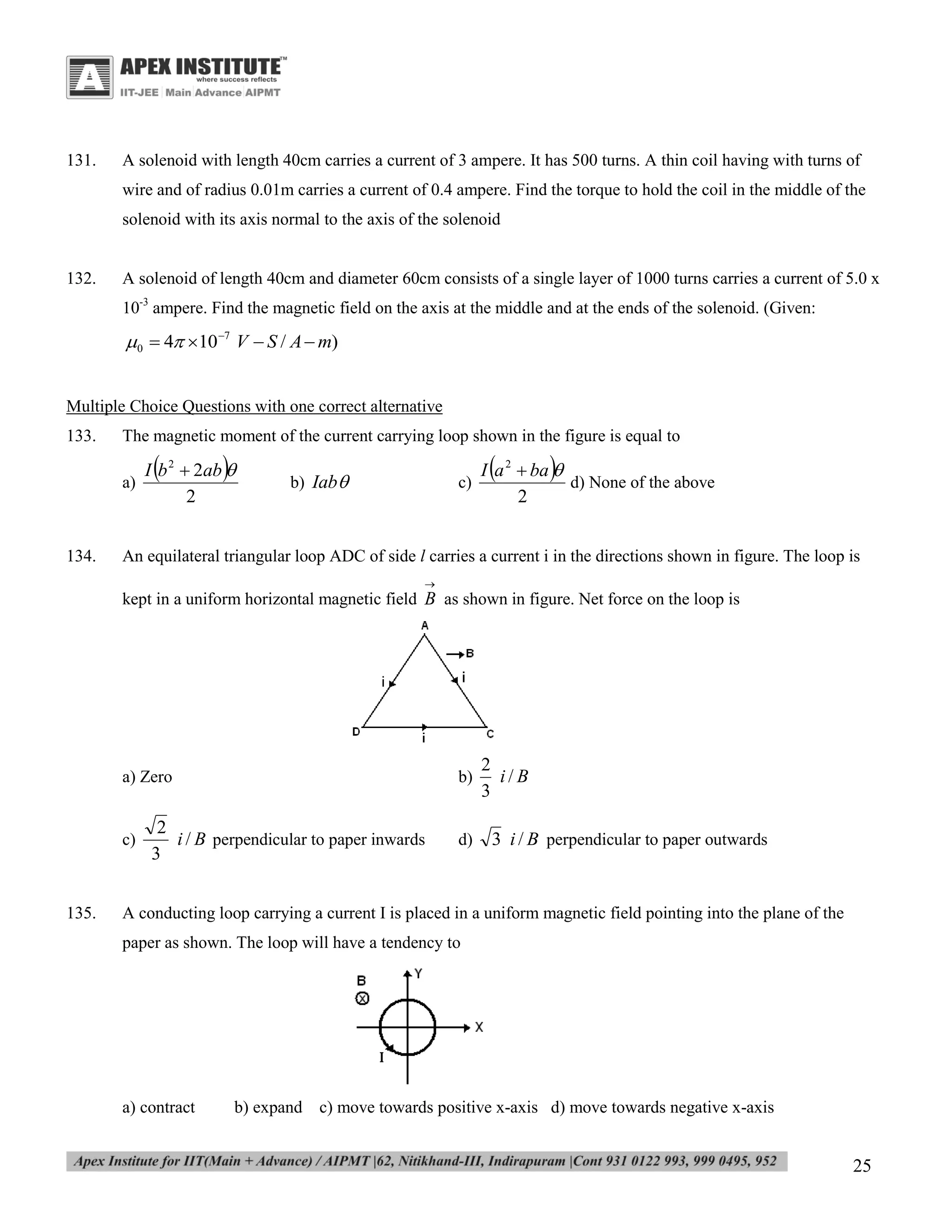 131.

A solenoid with length 40cm carries a current of 3 ampere. It has 500 turns. A thin coil having with turns of
wire and of radius 0.01m carries a current of 0.4 ampere. Find the torque to hold the coil in the middle of the
solenoid with its axis normal to the axis of the solenoid

132.

A solenoid of length 40cm and diameter 60cm consists of a single layer of 1000 turns carries a current of 5.0 x
10-3 ampere. Find the magnetic field on the axis at the middle and at the ends of the solenoid. (Given:

0  4 10 7 V  S / A  m)
Multiple Choice Questions with one correct alternative
133.

The magnetic moment of the current carrying loop shown in the figure is equal to
a)

134.





I b 2  2ab 
2

b) Iab

c)





I a 2  ba 
d) None of the above
2

An equilateral triangular loop ADC of side l carries a current i in the directions shown in figure. The loop is


kept in a uniform horizontal magnetic field B as shown in figure. Net force on the loop is

a) Zero

c)

135.

b)

2
i / B perpendicular to paper inwards
3

d)

2
i/B
3
3 i / B perpendicular to paper outwards

A conducting loop carrying a current I is placed in a uniform magnetic field pointing into the plane of the
paper as shown. The loop will have a tendency to

a) contract

b) expand c) move towards positive x-axis d) move towards negative x-axis

25

 