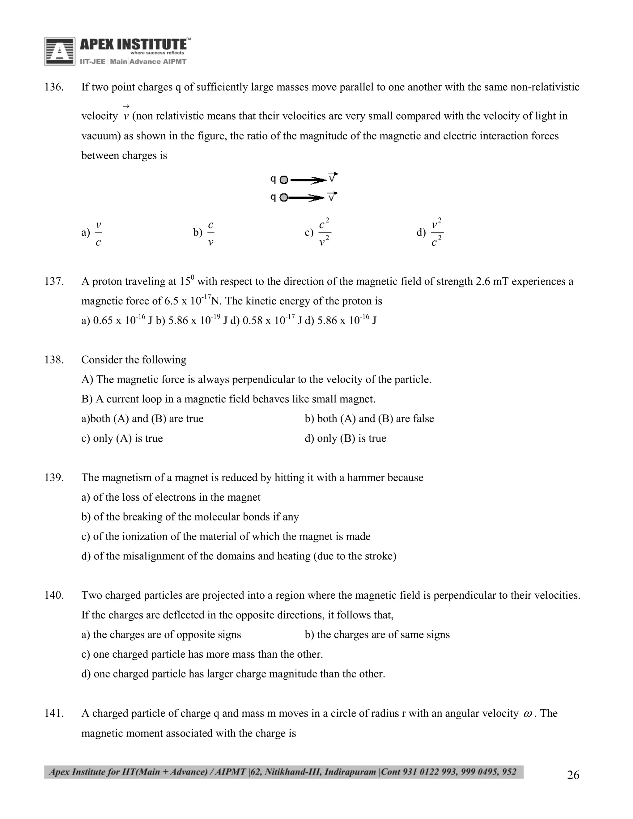 136.

If two point charges q of sufficiently large masses move parallel to one another with the same non-relativistic


velocity v (non relativistic means that their velocities are very small compared with the velocity of light in
vacuum) as shown in the figure, the ratio of the magnitude of the magnetic and electric interaction forces
between charges is

v
a)
c
137.

c
b)
v

c2
c) 2
v

v2
d) 2
c

A proton traveling at 150 with respect to the direction of the magnetic field of strength 2.6 mT experiences a
magnetic force of 6.5 x 10-17N. The kinetic energy of the proton is
a) 0.65 x 10-16 J b) 5.86 x 10-19 J d) 0.58 x 10-17 J d) 5.86 x 10-16 J

138.

Consider the following
A) The magnetic force is always perpendicular to the velocity of the particle.
B) A current loop in a magnetic field behaves like small magnet.
a)both (A) and (B) are true
c) only (A) is true

139.

b) both (A) and (B) are false
d) only (B) is true

The magnetism of a magnet is reduced by hitting it with a hammer because
a) of the loss of electrons in the magnet
b) of the breaking of the molecular bonds if any
c) of the ionization of the material of which the magnet is made
d) of the misalignment of the domains and heating (due to the stroke)

140.

Two charged particles are projected into a region where the magnetic field is perpendicular to their velocities.
If the charges are deflected in the opposite directions, it follows that,
a) the charges are of opposite signs

b) the charges are of same signs

c) one charged particle has more mass than the other.
d) one charged particle has larger charge magnitude than the other.

141.

A charged particle of charge q and mass m moves in a circle of radius r with an angular velocity  . The
magnetic moment associated with the charge is

26

 