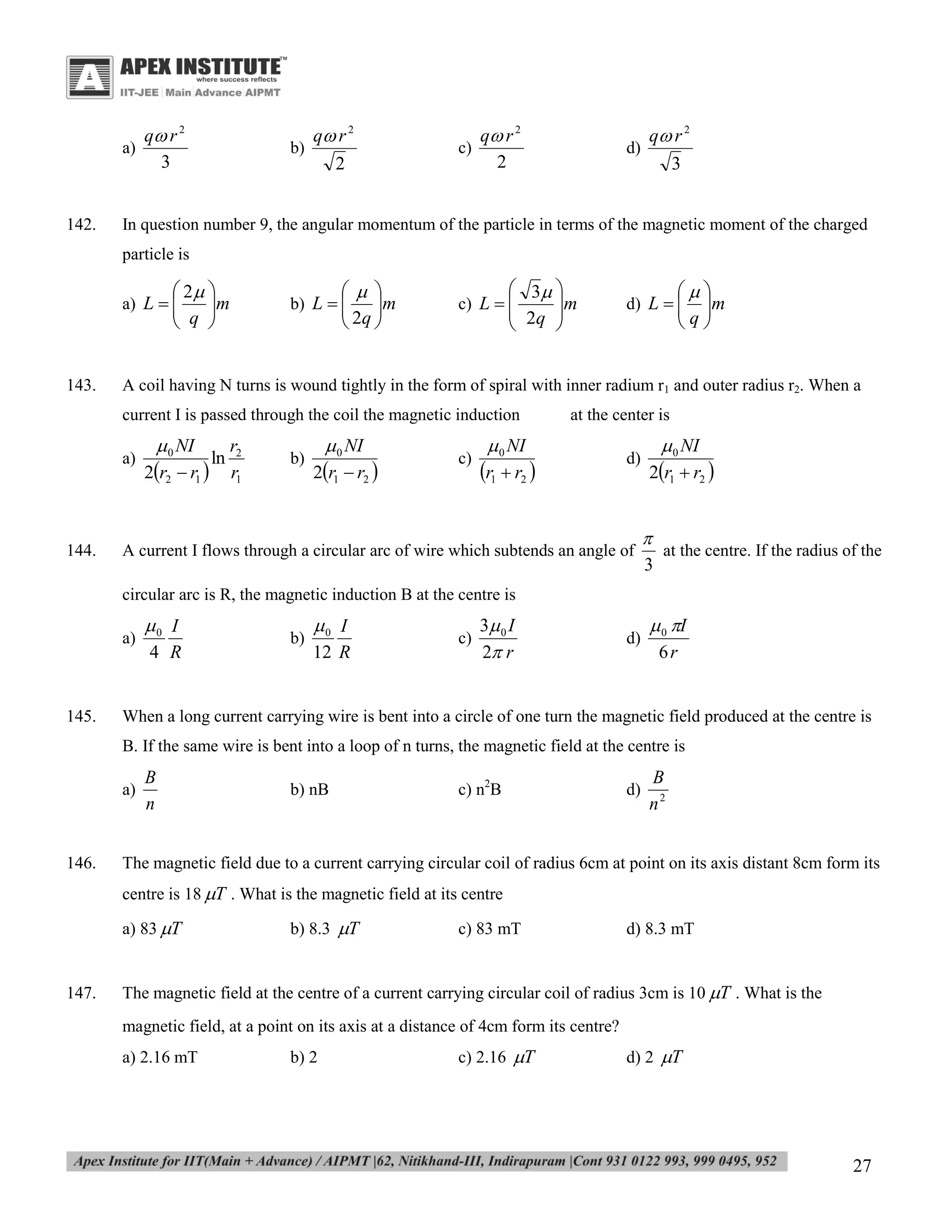 a)

142.

q r 2
3

b)

q r 2
2

c)

q r 2
2

d)

q r 2
3

In question number 9, the angular momentum of the particle in terms of the magnetic moment of the charged
particle is

 2 
m

 q 

 
m

 2q 

b) L  


a) L  


143.

 3 

 2q  m



c) L  

A coil having N turns is wound tightly in the form of spiral with inner radium r1 and outer radius r2. When a
current I is passed through the coil the magnetic induction
a)

144.


m

q

d) L  


 0 NI

2r2  r1 

ln

r2
r1

b)

 0 NI

2r1  r2 

c)

at the center is

 0 NI

r1  r2 

d)

A current I flows through a circular arc of wire which subtends an angle of

 0 NI

2r1  r2 


at the centre. If the radius of the
3

circular arc is R, the magnetic induction B at the centre is
a)

145.

0 I
4 R

b)

0 I
12 R

c)

3 0 I
2 r

d)

 0 I
6r

When a long current carrying wire is bent into a circle of one turn the magnetic field produced at the centre is
B. If the same wire is bent into a loop of n turns, the magnetic field at the centre is
a)

146.

B
n

b) nB

c) n2B

d)

B
n2

The magnetic field due to a current carrying circular coil of radius 6cm at point on its axis distant 8cm form its
centre is 18 T . What is the magnetic field at its centre
a) 83 T

147.

b) 8.3 T

c) 83 mT

d) 8.3 mT

The magnetic field at the centre of a current carrying circular coil of radius 3cm is 10 T . What is the
magnetic field, at a point on its axis at a distance of 4cm form its centre?
a) 2.16 mT

b) 2

c) 2.16 T

d) 2 T

27

 