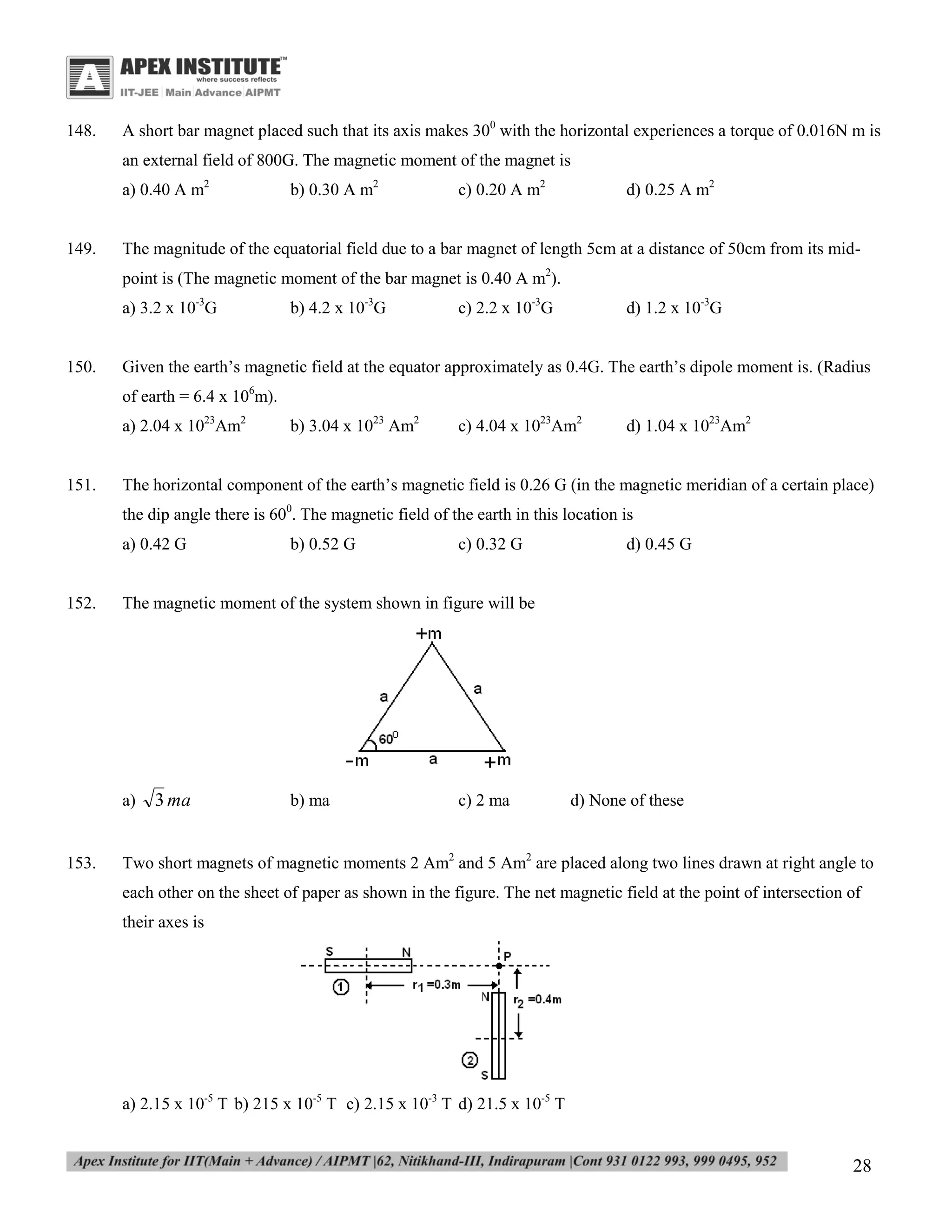 148.

A short bar magnet placed such that its axis makes 300 with the horizontal experiences a torque of 0.016N m is
an external field of 800G. The magnetic moment of the magnet is
a) 0.40 A m2

149.

b) 0.30 A m2

c) 0.20 A m2

d) 0.25 A m2

The magnitude of the equatorial field due to a bar magnet of length 5cm at a distance of 50cm from its midpoint is (The magnetic moment of the bar magnet is 0.40 A m2).
a) 3.2 x 10-3G

150.

b) 4.2 x 10-3G

c) 2.2 x 10-3G

d) 1.2 x 10-3G

Given the earth’s magnetic field at the equator approximately as 0.4G. The earth’s dipole moment is. (Radius
of earth = 6.4 x 106m).
a) 2.04 x 1023Am2

151.

b) 3.04 x 1023 Am2

c) 4.04 x 1023Am2

d) 1.04 x 1023Am2

The horizontal component of the earth’s magnetic field is 0.26 G (in the magnetic meridian of a certain place)
the dip angle there is 600. The magnetic field of the earth in this location is
a) 0.42 G

152.

c) 0.32 G

d) 0.45 G

The magnetic moment of the system shown in figure will be

a)

153.

b) 0.52 G

3 ma

b) ma

c) 2 ma

d) None of these

Two short magnets of magnetic moments 2 Am2 and 5 Am2 are placed along two lines drawn at right angle to
each other on the sheet of paper as shown in the figure. The net magnetic field at the point of intersection of
their axes is

a) 2.15 x 10-5 T b) 215 x 10-5 T c) 2.15 x 10-3 T d) 21.5 x 10-5 T

28

 