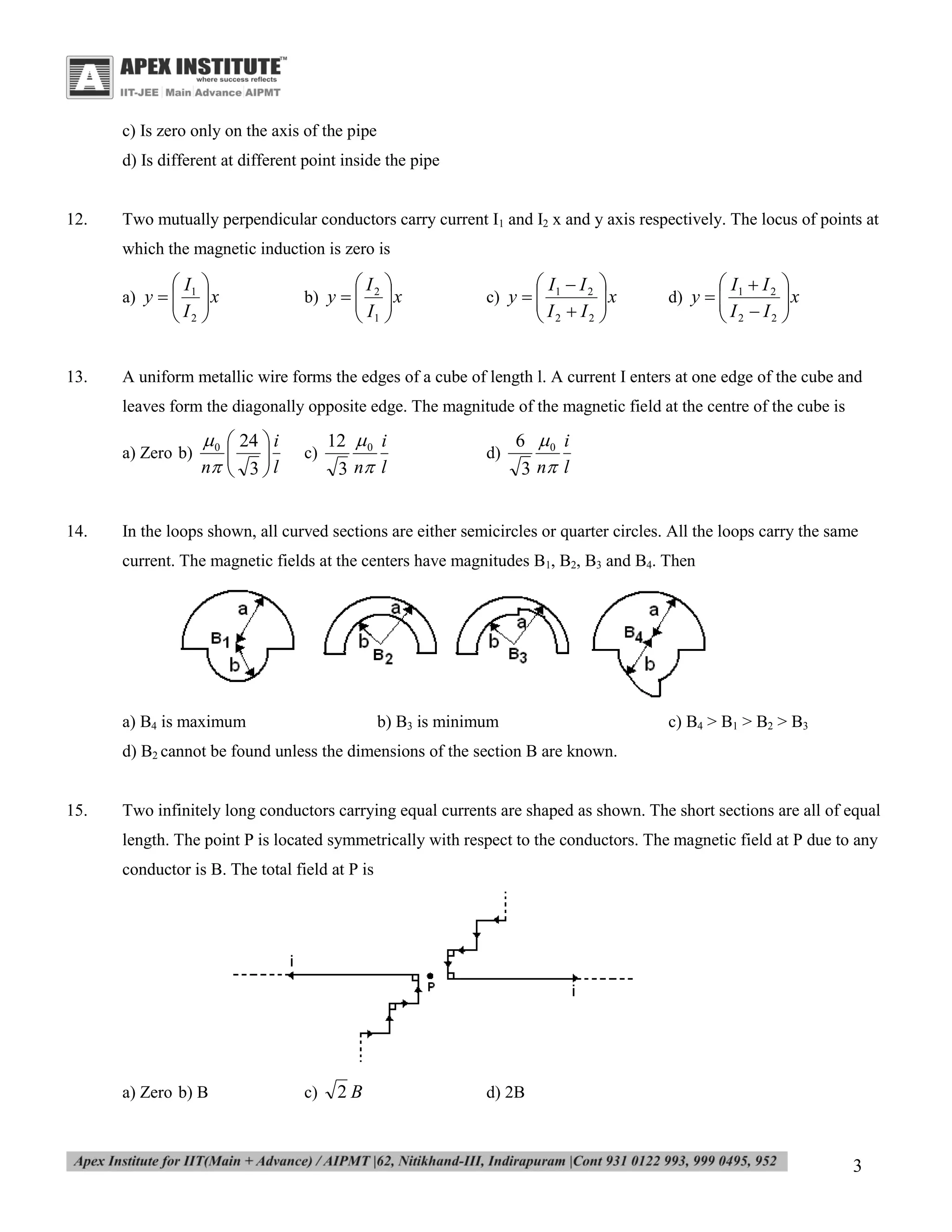 c) Is zero only on the axis of the pipe
d) Is different at different point inside the pipe

12.

Two mutually perpendicular conductors carry current I1 and I2 x and y axis respectively. The locus of points at
which the magnetic induction is zero is

 I1 
x

 I2 

a) y  


13.

 I2 
x

 I1 

b) y  


 I1  I 2 
x

 I2  I2 

c) y  


 I1  I 2 
x

 I2  I2 

d) y  


A uniform metallic wire forms the edges of a cube of length l. A current I enters at one edge of the cube and
leaves form the diagonally opposite edge. The magnitude of the magnetic field at the centre of the cube is
a) Zero b)

14.

 0  24  i


n  3  l



c)

12  0 i
3 n l

d)

6 0 i
3 n l

In the loops shown, all curved sections are either semicircles or quarter circles. All the loops carry the same
current. The magnetic fields at the centers have magnitudes B1, B2, B3 and B4. Then

a) B4 is maximum

b) B3 is minimum

c) B4 > B1 > B2 > B3

d) B2 cannot be found unless the dimensions of the section B are known.
15.

Two infinitely long conductors carrying equal currents are shaped as shown. The short sections are all of equal
length. The point P is located symmetrically with respect to the conductors. The magnetic field at P due to any
conductor is B. The total field at P is

a) Zero b) B

c)

2B

d) 2B

3

 