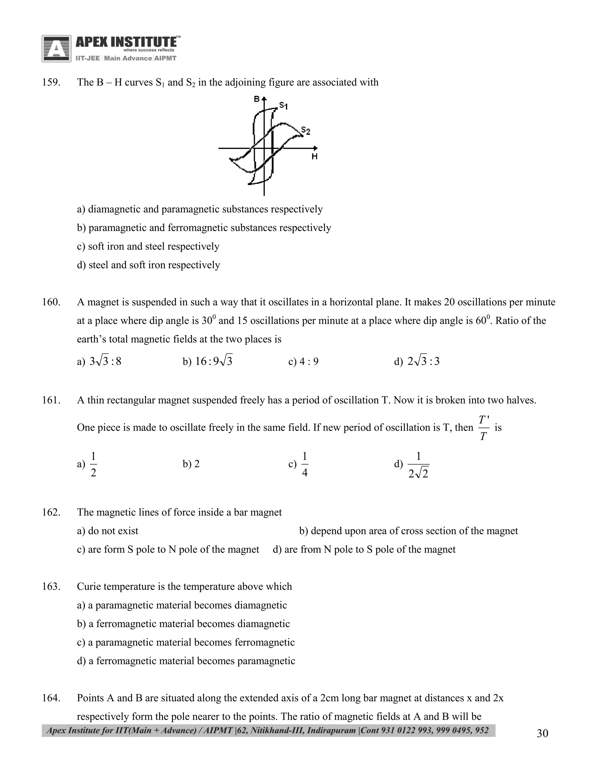 159.

The B – H curves S1 and S2 in the adjoining figure are associated with

a) diamagnetic and paramagnetic substances respectively
b) paramagnetic and ferromagnetic substances respectively
c) soft iron and steel respectively
d) steel and soft iron respectively

160.

A magnet is suspended in such a way that it oscillates in a horizontal plane. It makes 20 oscillations per minute
at a place where dip angle is 300 and 15 oscillations per minute at a place where dip angle is 600. Ratio of the
earth’s total magnetic fields at the two places is
a) 3 3 : 8

161.

b) 16 : 9 3

c) 4 : 9

d) 2 3 : 3

A thin rectangular magnet suspended freely has a period of oscillation T. Now it is broken into two halves.
One piece is made to oscillate freely in the same field. If new period of oscillation is T, then
a)

162.

1
2

b) 2

c)

d)

1
2 2

The magnetic lines of force inside a bar magnet
a) do not exist
c) are form S pole to N pole of the magnet

163.

1
4

T'
is
T

b) depend upon area of cross section of the magnet
d) are from N pole to S pole of the magnet

Curie temperature is the temperature above which
a) a paramagnetic material becomes diamagnetic
b) a ferromagnetic material becomes diamagnetic
c) a paramagnetic material becomes ferromagnetic
d) a ferromagnetic material becomes paramagnetic

164.

Points A and B are situated along the extended axis of a 2cm long bar magnet at distances x and 2x
respectively form the pole nearer to the points. The ratio of magnetic fields at A and B will be

30

 