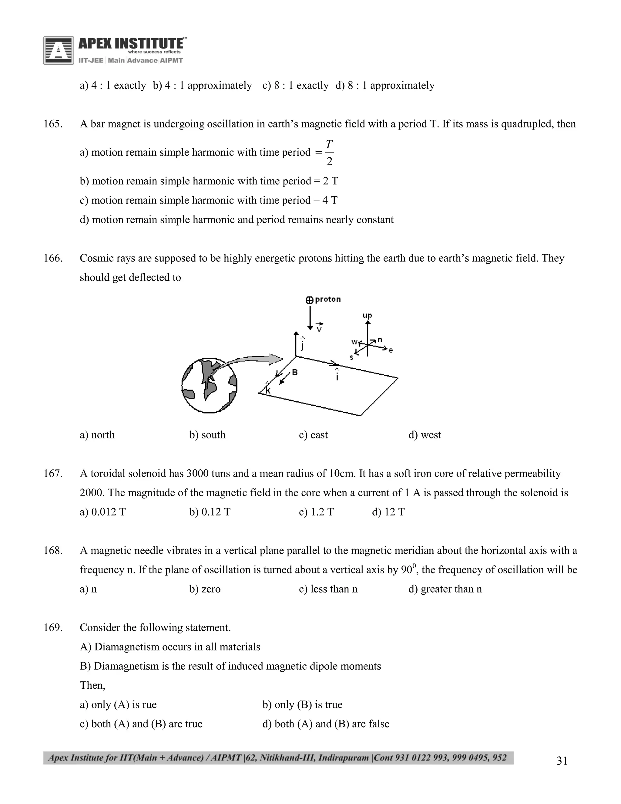 a) 4 : 1 exactly b) 4 : 1 approximately c) 8 : 1 exactly d) 8 : 1 approximately

165.

A bar magnet is undergoing oscillation in earth’s magnetic field with a period T. If its mass is quadrupled, then
a) motion remain simple harmonic with time period 

T
2

b) motion remain simple harmonic with time period = 2 T
c) motion remain simple harmonic with time period = 4 T
d) motion remain simple harmonic and period remains nearly constant

166.

Cosmic rays are supposed to be highly energetic protons hitting the earth due to earth’s magnetic field. They
should get deflected to

a) north

167.

b) south

c) east

d) west

A toroidal solenoid has 3000 tuns and a mean radius of 10cm. It has a soft iron core of relative permeability
2000. The magnitude of the magnetic field in the core when a current of 1 A is passed through the solenoid is
a) 0.012 T

168.

b) 0.12 T

c) 1.2 T

d) 12 T

A magnetic needle vibrates in a vertical plane parallel to the magnetic meridian about the horizontal axis with a
frequency n. If the plane of oscillation is turned about a vertical axis by 900, the frequency of oscillation will be
a) n

169.

b) zero

c) less than n

d) greater than n

Consider the following statement.
A) Diamagnetism occurs in all materials
B) Diamagnetism is the result of induced magnetic dipole moments
Then,
a) only (A) is rue

b) only (B) is true

c) both (A) and (B) are true

d) both (A) and (B) are false

31

 
