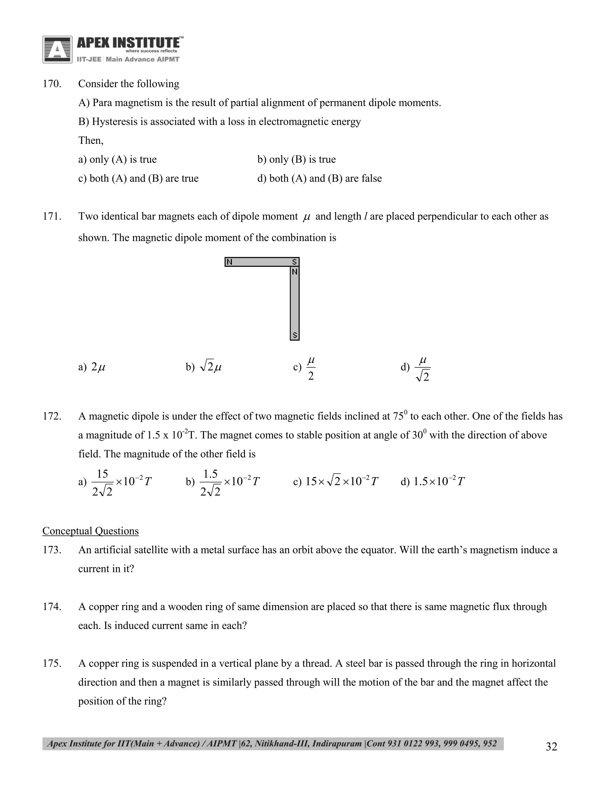 170.

Consider the following
A) Para magnetism is the result of partial alignment of permanent dipole moments.
B) Hysteresis is associated with a loss in electromagnetic energy
Then,
a) only (A) is true
c) both (A) and (B) are true

171.

b) only (B) is true
d) both (A) and (B) are false

Two identical bar magnets each of dipole moment  and length l are placed perpendicular to each other as
shown. The magnetic dipole moment of the combination is

a) 2 

172.

b)

2

c)


2

d)


2

A magnetic dipole is under the effect of two magnetic fields inclined at 750 to each other. One of the fields has
a magnitude of 1.5 x 10-2T. The magnet comes to stable position at angle of 300 with the direction of above
field. The magnitude of the other field is
a)

15
 10 2 T
2 2

b)

1.5
 10 2 T
2 2

c) 15  2 10 2 T

d) 1.5 10 2 T

Conceptual Questions
173.

An artificial satellite with a metal surface has an orbit above the equator. Will the earth’s magnetism induce a
current in it?

174.

A copper ring and a wooden ring of same dimension are placed so that there is same magnetic flux through
each. Is induced current same in each?

175.

A copper ring is suspended in a vertical plane by a thread. A steel bar is passed through the ring in horizontal
direction and then a magnet is similarly passed through will the motion of the bar and the magnet affect the
position of the ring?

32

 