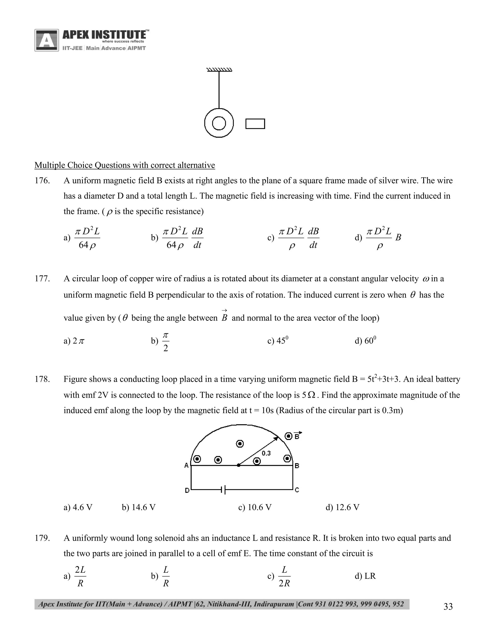 Multiple Choice Questions with correct alternative
176.

A uniform magnetic field B exists at right angles to the plane of a square frame made of silver wire. The wire
has a diameter D and a total length L. The magnetic field is increasing with time. Find the current induced in
the frame. (  is the specific resistance)
a)

177.

 D2L
64 

b)

 D 2 L dB
64  dt

c)

 D 2 L dB
 dt

d)

 D2L
B


A circular loop of copper wire of radius a is rotated about its diameter at a constant angular velocity  in a
uniform magnetic field B perpendicular to the axis of rotation. The induced current is zero when  has the


value given by (  being the angle between B and normal to the area vector of the loop)
a) 2 

178.

b)


2

c) 450

d) 600

Figure shows a conducting loop placed in a time varying uniform magnetic field B = 5t2+3t+3. An ideal battery
with emf 2V is connected to the loop. The resistance of the loop is 5  . Find the approximate magnitude of the
induced emf along the loop by the magnetic field at t = 10s (Radius of the circular part is 0.3m)

a) 4.6 V

179.

b) 14.6 V

c) 10.6 V

d) 12.6 V

A uniformly wound long solenoid ahs an inductance L and resistance R. It is broken into two equal parts and
the two parts are joined in parallel to a cell of emf E. The time constant of the circuit is
a)

2L
R

b)

L
R

c)

L
2R

d) LR

33

 