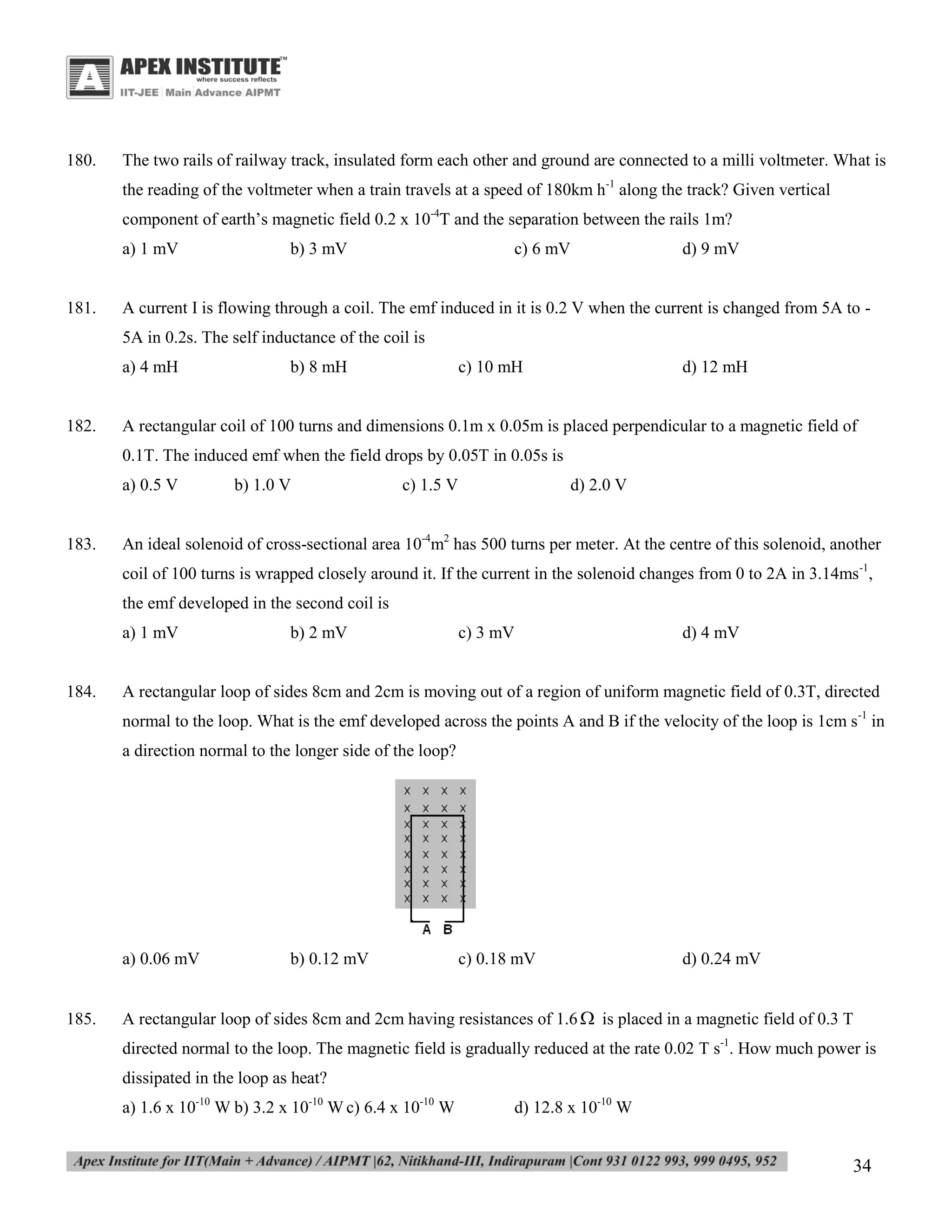 180.

The two rails of railway track, insulated form each other and ground are connected to a milli voltmeter. What is
the reading of the voltmeter when a train travels at a speed of 180km h-1 along the track? Given vertical
component of earth’s magnetic field 0.2 x 10-4T and the separation between the rails 1m?
a) 1 mV

181.

b) 3 mV

c) 6 mV

d) 9 mV

A current I is flowing through a coil. The emf induced in it is 0.2 V when the current is changed from 5A to 5A in 0.2s. The self inductance of the coil is
a) 4 mH

182.

b) 8 mH

c) 10 mH

d) 12 mH

A rectangular coil of 100 turns and dimensions 0.1m x 0.05m is placed perpendicular to a magnetic field of
0.1T. The induced emf when the field drops by 0.05T in 0.05s is
a) 0.5 V

183.

b) 1.0 V

c) 1.5 V

d) 2.0 V

An ideal solenoid of cross-sectional area 10-4m2 has 500 turns per meter. At the centre of this solenoid, another
coil of 100 turns is wrapped closely around it. If the current in the solenoid changes from 0 to 2A in 3.14ms-1,
the emf developed in the second coil is
a) 1 mV

184.

b) 2 mV

c) 3 mV

d) 4 mV

A rectangular loop of sides 8cm and 2cm is moving out of a region of uniform magnetic field of 0.3T, directed
normal to the loop. What is the emf developed across the points A and B if the velocity of the loop is 1cm s-1 in
a direction normal to the longer side of the loop?

a) 0.06 mV

185.

b) 0.12 mV

c) 0.18 mV

d) 0.24 mV

A rectangular loop of sides 8cm and 2cm having resistances of 1.6  is placed in a magnetic field of 0.3 T
directed normal to the loop. The magnetic field is gradually reduced at the rate 0.02 T s-1. How much power is
dissipated in the loop as heat?
a) 1.6 x 10-10 W b) 3.2 x 10-10 W c) 6.4 x 10-10 W

d) 12.8 x 10-10 W

34

 