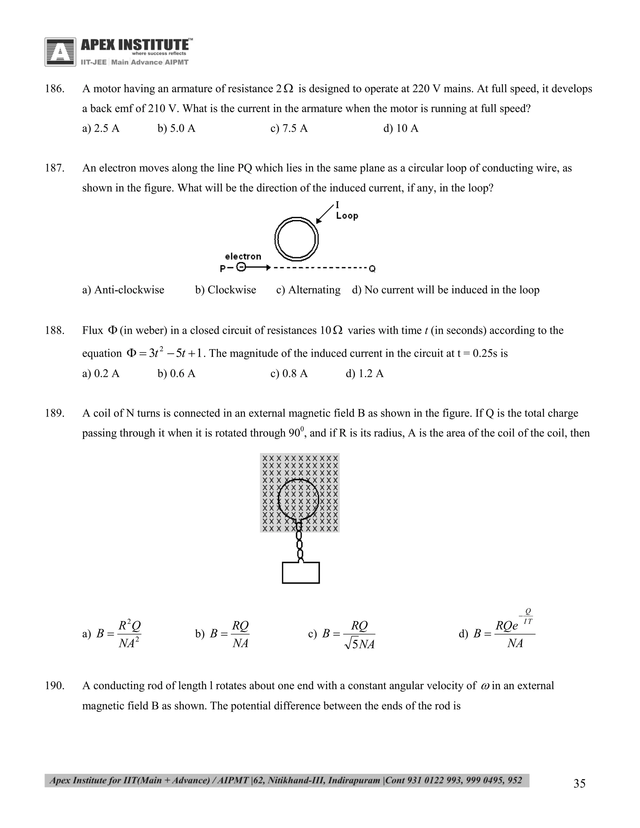 186.

A motor having an armature of resistance 2  is designed to operate at 220 V mains. At full speed, it develops
a back emf of 210 V. What is the current in the armature when the motor is running at full speed?
a) 2.5 A

187.

b) 5.0 A

c) 7.5 A

d) 10 A

An electron moves along the line PQ which lies in the same plane as a circular loop of conducting wire, as
shown in the figure. What will be the direction of the induced current, if any, in the loop?

a) Anti-clockwise

188.

b) Clockwise

c) Alternating d) No current will be induced in the loop

Flux  (in weber) in a closed circuit of resistances 10  varies with time t (in seconds) according to the
equation   3t 2  5t  1 . The magnitude of the induced current in the circuit at t = 0.25s is
a) 0.2 A

189.

b) 0.6 A

c) 0.8 A

d) 1.2 A

A coil of N turns is connected in an external magnetic field B as shown in the figure. If Q is the total charge
passing through it when it is rotated through 900, and if R is its radius, A is the area of the coil of the coil, then

a) B 

190.

2

R Q
NA 2



b) B 

RQ
NA

c) B 

RQ
5 NA

d) B 

RQe
NA

Q
IT

A conducting rod of length l rotates about one end with a constant angular velocity of  in an external
magnetic field B as shown. The potential difference between the ends of the rod is

35

 