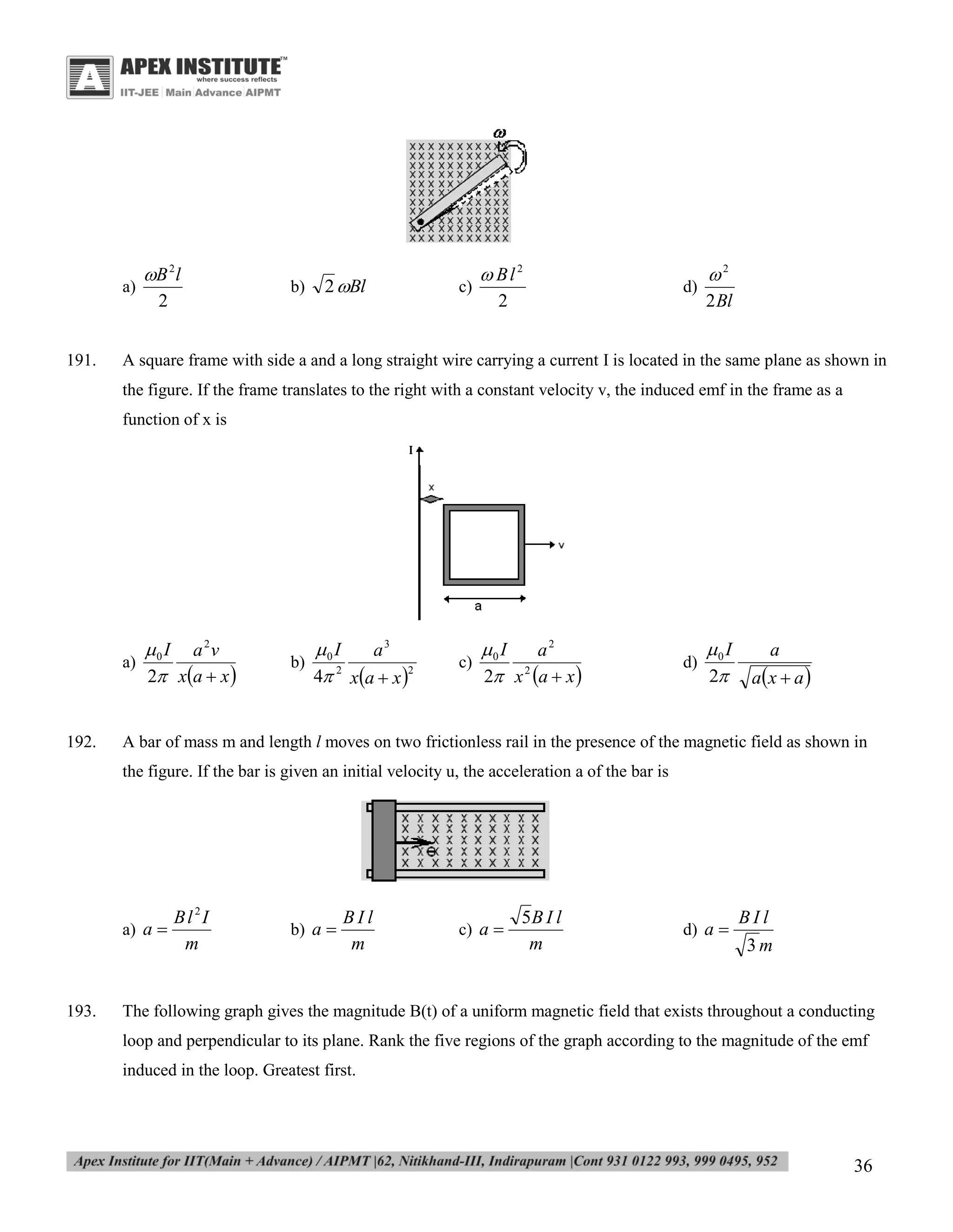 a)

191.

B 2 l
2

b)

2 Bl

c)

 Bl2
2

d)

2
2 Bl

A square frame with side a and a long straight wire carrying a current I is located in the same plane as shown in
the figure. If the frame translates to the right with a constant velocity v, the induced emf in the frame as a
function of x is

a)

192.

0 I a 2v
2 xa  x 

b)

0 I
a3
4 2 xa  x 2

c)

0 I
a2
2 x 2 a  x 

d)

0 I
2

a
ax  a 

A bar of mass m and length l moves on two frictionless rail in the presence of the magnetic field as shown in
the figure. If the bar is given an initial velocity u, the acceleration a of the bar is

a) a 

193.

Bl2I
m

b) a 

BIl
m

c) a 

5B I l
m

d) a 

BIl
3m

The following graph gives the magnitude B(t) of a uniform magnetic field that exists throughout a conducting
loop and perpendicular to its plane. Rank the five regions of the graph according to the magnitude of the emf
induced in the loop. Greatest first.

36

 