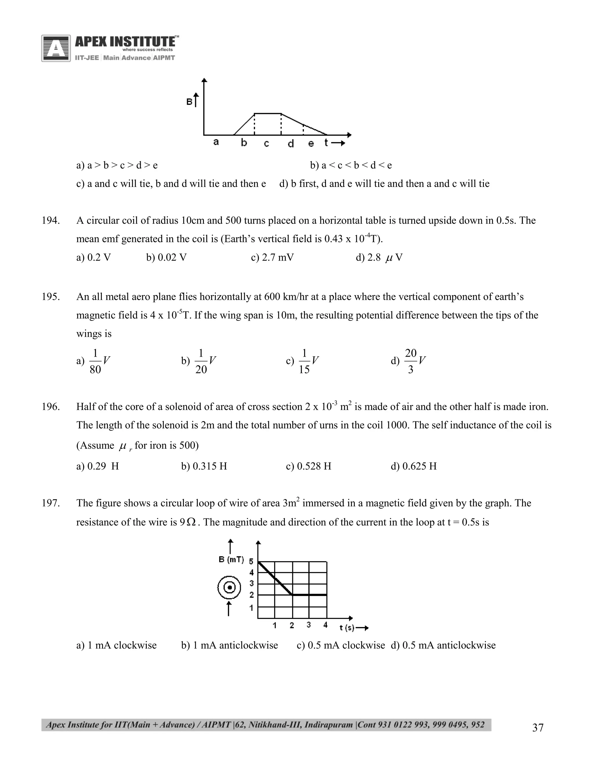 a) a > b > c > d > e

b) a < c < b < d < e

c) a and c will tie, b and d will tie and then e

194.

d) b first, d and e will tie and then a and c will tie

A circular coil of radius 10cm and 500 turns placed on a horizontal table is turned upside down in 0.5s. The
mean emf generated in the coil is (Earth’s vertical field is 0.43 x 10-4T).
a) 0.2 V

195.

b) 0.02 V

d) 2.8  V

c) 2.7 mV

An all metal aero plane flies horizontally at 600 km/hr at a place where the vertical component of earth’s
magnetic field is 4 x 10-5T. If the wing span is 10m, the resulting potential difference between the tips of the
wings is
a)

196.

1
V
80

b)

1
V
20

c)

1
V
15

d)

20
V
3

Half of the core of a solenoid of area of cross section 2 x 10-3 m2 is made of air and the other half is made iron.
The length of the solenoid is 2m and the total number of urns in the coil 1000. The self inductance of the coil is
(Assume  r for iron is 500)
a) 0.29 H

197.

b) 0.315 H

c) 0.528 H

d) 0.625 H

The figure shows a circular loop of wire of area 3m2 immersed in a magnetic field given by the graph. The
resistance of the wire is 9  . The magnitude and direction of the current in the loop at t = 0.5s is

a) 1 mA clockwise

b) 1 mA anticlockwise

c) 0.5 mA clockwise d) 0.5 mA anticlockwise

37

 