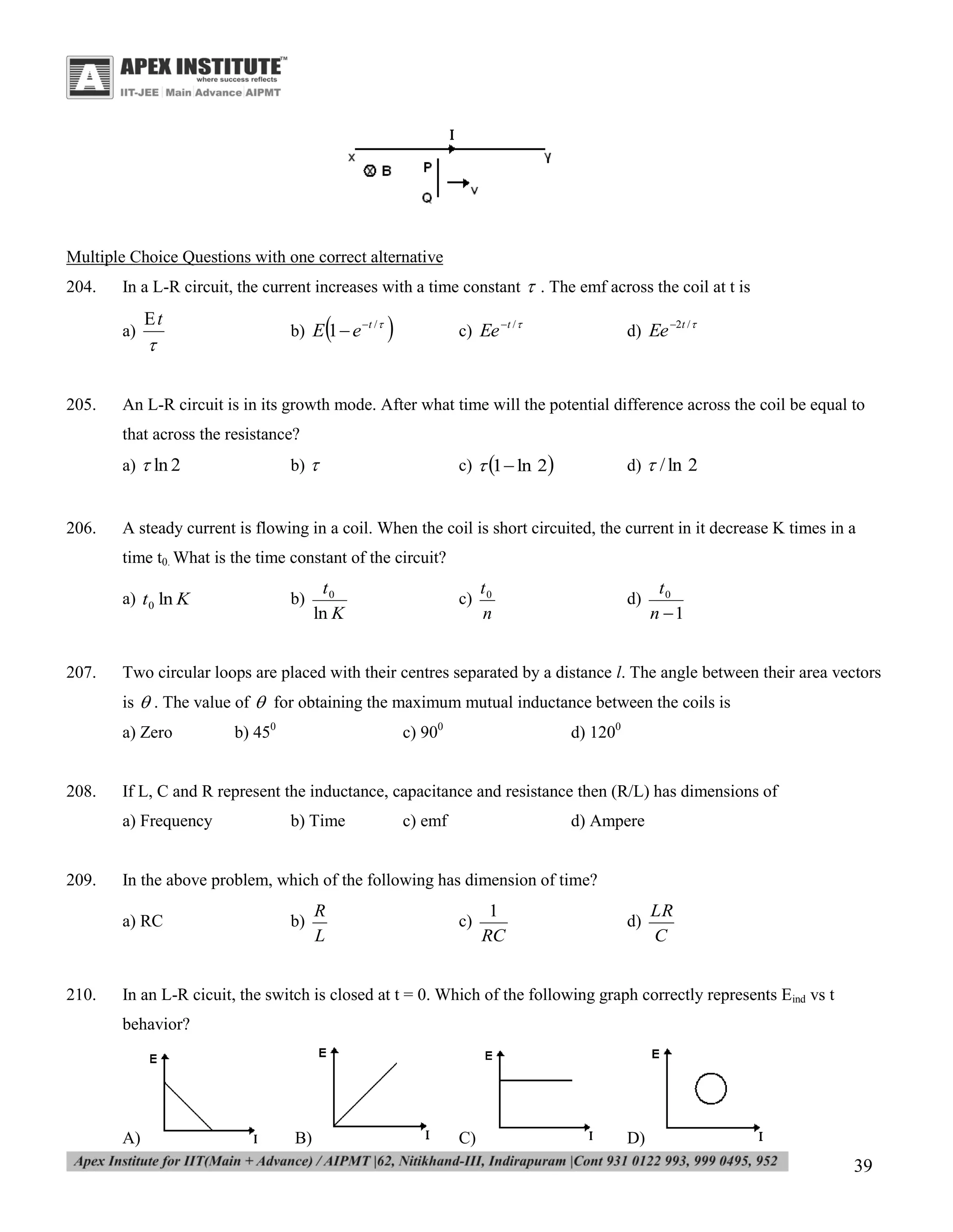 Multiple Choice Questions with one correct alternative
204.

In a L-R circuit, the current increases with a time constant  . The emf across the coil at t is
a)

205.

t



b) E 1  e t / 





c) Ee t / 

d) Ee 2t / 

An L-R circuit is in its growth mode. After what time will the potential difference across the coil be equal to
that across the resistance?

206.

c)  1 ln 2

b) 

a)  ln 2

d)  / ln 2

A steady current is flowing in a coil. When the coil is short circuited, the current in it decrease K times in a
time t0. What is the time constant of the circuit?
a) t 0 ln K

207.

b)

t0
ln K

c)

t0
n

d)

t0
n 1

Two circular loops are placed with their centres separated by a distance l. The angle between their area vectors
is  . The value of  for obtaining the maximum mutual inductance between the coils is
a) Zero

208.

d) 1200

b) Time

c) emf

d) Ampere

In the above problem, which of the following has dimension of time?
a) RC

210.

c) 900

If L, C and R represent the inductance, capacitance and resistance then (R/L) has dimensions of
a) Frequency

209.

b) 450

b)

R
L

c)

1
RC

d)

LR
C

In an L-R cicuit, the switch is closed at t = 0. Which of the following graph correctly represents Eind vs t
behavior?

A)

B)

C)

D)

39

 
