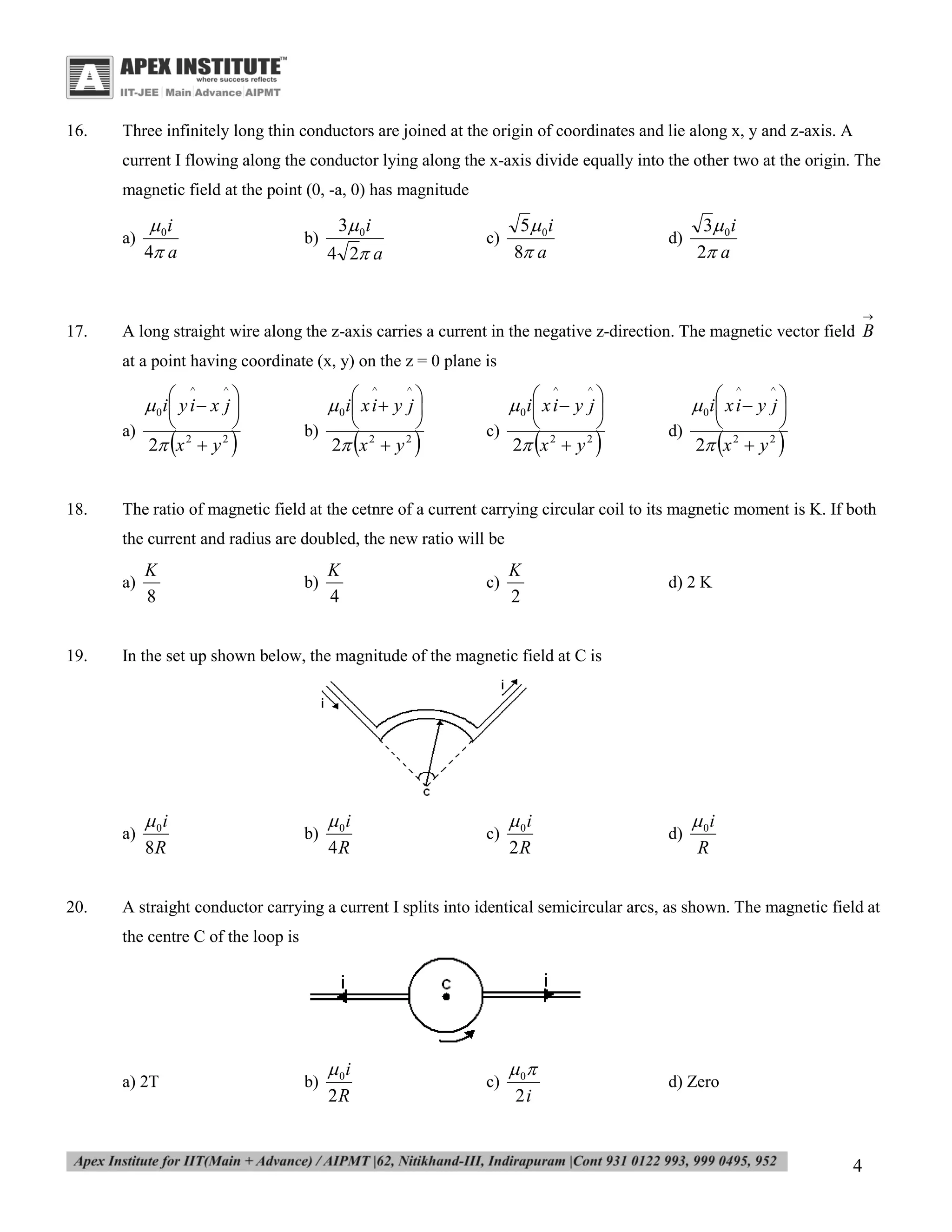 16.

Three infinitely long thin conductors are joined at the origin of coordinates and lie along x, y and z-axis. A
current I flowing along the conductor lying along the x-axis divide equally into the other two at the origin. The
magnetic field at the point (0, -a, 0) has magnitude
a)

 0i
4 a

b)

3 0 i

c)

4 2 a

5 0 i
8 a

d)

3 0 i
2 a


17.

A long straight wire along the z-axis carries a current in the negative z-direction. The magnetic vector field B
at a point having coordinate (x, y) on the z = 0 plane is

 0 i y i  x j 


^

a)

18.





2 x  y
2



2



^
^
 0 i x i  y j 



^
^
 0 i x i  y j 



^

b)





2 x  y
2



2



c)





2 x  y
2



2



^
^
 0 i x i  y j 



d)





2 x  y
2



2



The ratio of magnetic field at the cetnre of a current carrying circular coil to its magnetic moment is K. If both
the current and radius are doubled, the new ratio will be
a)

19.

b)

K
4

c)

K
2

d) 2 K

In the set up shown below, the magnitude of the magnetic field at C is

a)

20.

K
8

 0i
8R

b)

 0i
4R

c)

 0i
2R

d)

 0i
R

A straight conductor carrying a current I splits into identical semicircular arcs, as shown. The magnetic field at
the centre C of the loop is

a) 2T

b)

 0i
2R

c)

 0
2i

d) Zero

4

 