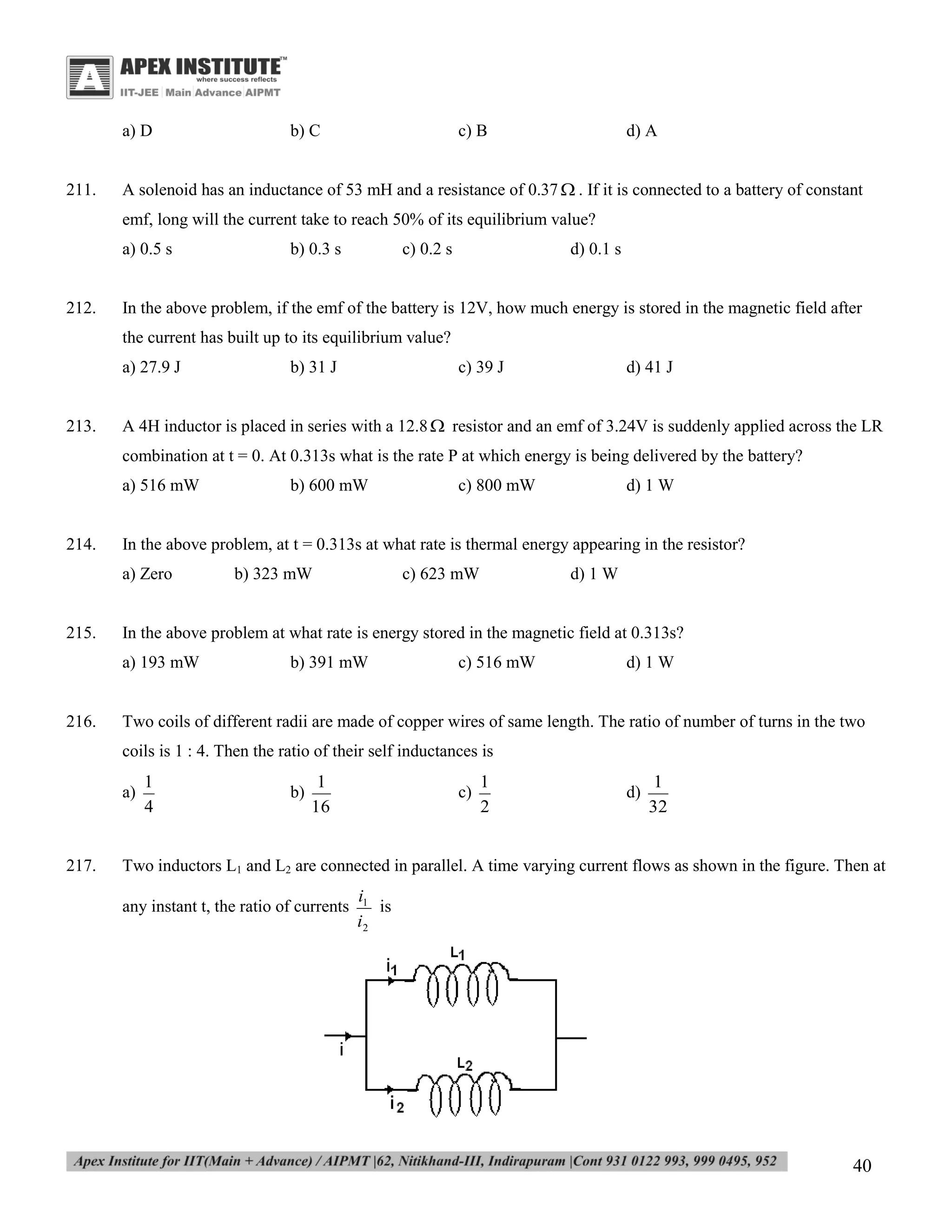 a) D

211.

b) C

c) B

d) A

A solenoid has an inductance of 53 mH and a resistance of 0.37  . If it is connected to a battery of constant
emf, long will the current take to reach 50% of its equilibrium value?
a) 0.5 s

212.

b) 0.3 s

c) 0.2 s

d) 0.1 s

In the above problem, if the emf of the battery is 12V, how much energy is stored in the magnetic field after
the current has built up to its equilibrium value?
a) 27.9 J

213.

b) 31 J

c) 39 J

d) 41 J

A 4H inductor is placed in series with a 12.8  resistor and an emf of 3.24V is suddenly applied across the LR
combination at t = 0. At 0.313s what is the rate P at which energy is being delivered by the battery?
a) 516 mW

214.

d) 1 W

b) 323 mW

c) 623 mW

d) 1 W

In the above problem at what rate is energy stored in the magnetic field at 0.313s?
a) 193 mW

216.

c) 800 mW

In the above problem, at t = 0.313s at what rate is thermal energy appearing in the resistor?
a) Zero

215.

b) 600 mW

b) 391 mW

c) 516 mW

d) 1 W

Two coils of different radii are made of copper wires of same length. The ratio of number of turns in the two
coils is 1 : 4. Then the ratio of their self inductances is
a)

217.

1
4

b)

1
16

c)

1
2

d)

1
32

Two inductors L1 and L2 are connected in parallel. A time varying current flows as shown in the figure. Then at
any instant t, the ratio of currents

i1
is
i2

40

 