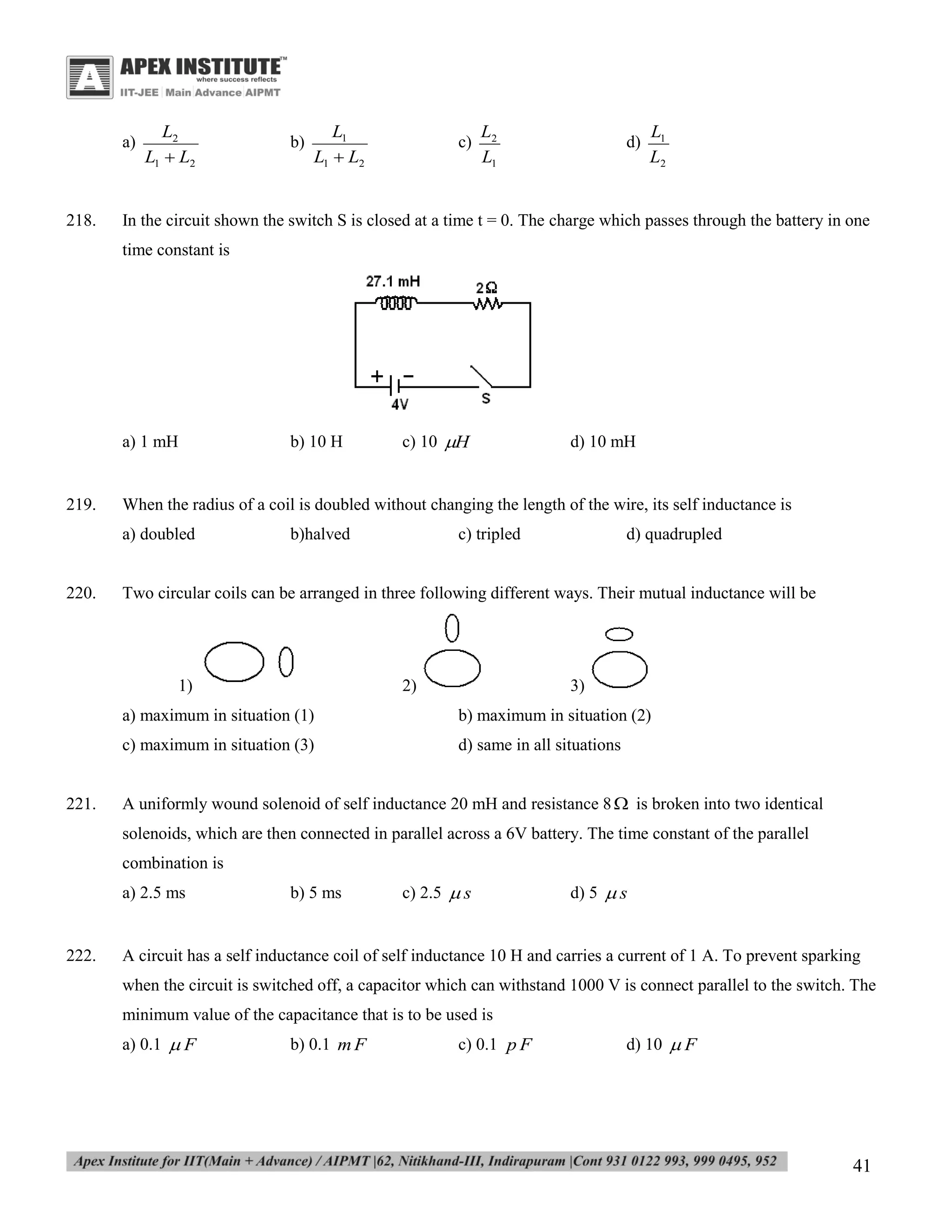a)

218.

L2
L1  L2

b)

L1
L1  L2

c)

L2
L1

d)

L1
L2

In the circuit shown the switch S is closed at a time t = 0. The charge which passes through the battery in one
time constant is

a) 1 mH

219.

c) 10 H

d) 10 mH

When the radius of a coil is doubled without changing the length of the wire, its self inductance is
a) doubled

220.

b) 10 H

b)halved

c) tripled

d) quadrupled

Two circular coils can be arranged in three following different ways. Their mutual inductance will be

1)

2)

3)

a) maximum in situation (1)
c) maximum in situation (3)

221.

b) maximum in situation (2)
d) same in all situations

A uniformly wound solenoid of self inductance 20 mH and resistance 8  is broken into two identical
solenoids, which are then connected in parallel across a 6V battery. The time constant of the parallel
combination is
a) 2.5 ms

222.

b) 5 ms

c) 2.5  s

d) 5  s

A circuit has a self inductance coil of self inductance 10 H and carries a current of 1 A. To prevent sparking
when the circuit is switched off, a capacitor which can withstand 1000 V is connect parallel to the switch. The
minimum value of the capacitance that is to be used is
a) 0.1  F

b) 0.1 m F

c) 0.1 p F

d) 10  F

41

 