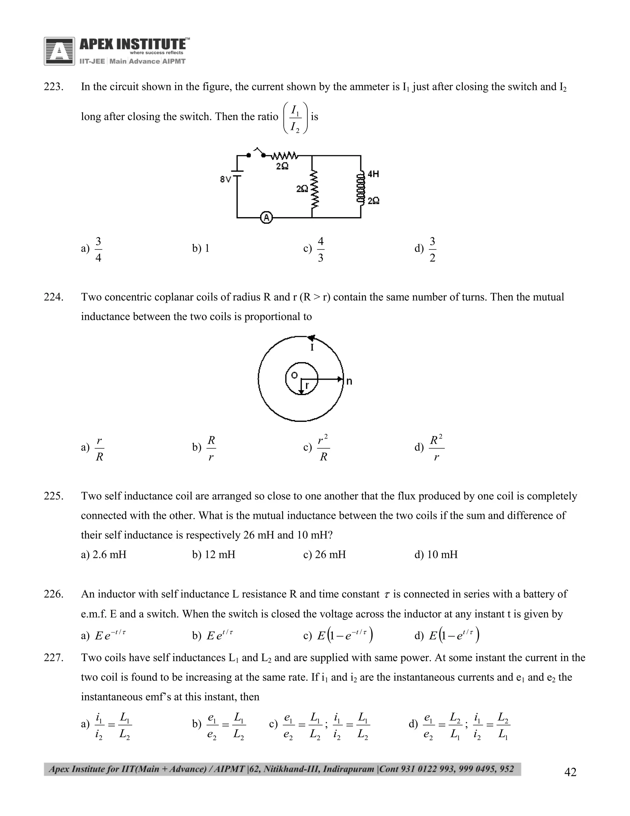 223.

In the circuit shown in the figure, the current shown by the ammeter is I1 just after closing the switch and I2

I
long after closing the switch. Then the ratio  1
I
 2

a)

224.

3
4

b) 1


 is



c)

4
3

d)

3
2

Two concentric coplanar coils of radius R and r (R > r) contain the same number of turns. Then the mutual
inductance between the two coils is proportional to

a)

225.

r
R

b)

R
r

c)

r2
R

d)

R2
r

Two self inductance coil are arranged so close to one another that the flux produced by one coil is completely
connected with the other. What is the mutual inductance between the two coils if the sum and difference of
their self inductance is respectively 26 mH and 10 mH?
a) 2.6 mH

226.

b) 12 mH

c) 26 mH

d) 10 mH

An inductor with self inductance L resistance R and time constant  is connected in series with a battery of
e.m.f. E and a switch. When the switch is closed the voltage across the inductor at any instant t is given by
a) E e t / 

227.



c) E 1  e t / 

b) E e t / 





d) E 1  e t / 



Two coils have self inductances L1 and L2 and are supplied with same power. At some instant the current in the
two coil is found to be increasing at the same rate. If i1 and i2 are the instantaneous currents and e1 and e2 the
instantaneous emf’s at this instant, then
a)

i1
L
 1
i2 L2

b)

e1
L
 1
e2 L2

c)

L
e1
L i
 1; 1  1
e2 L2 i2 L2

d)

e1 L2 i1 L2
;


e2 L1 i2 L1

42

 
