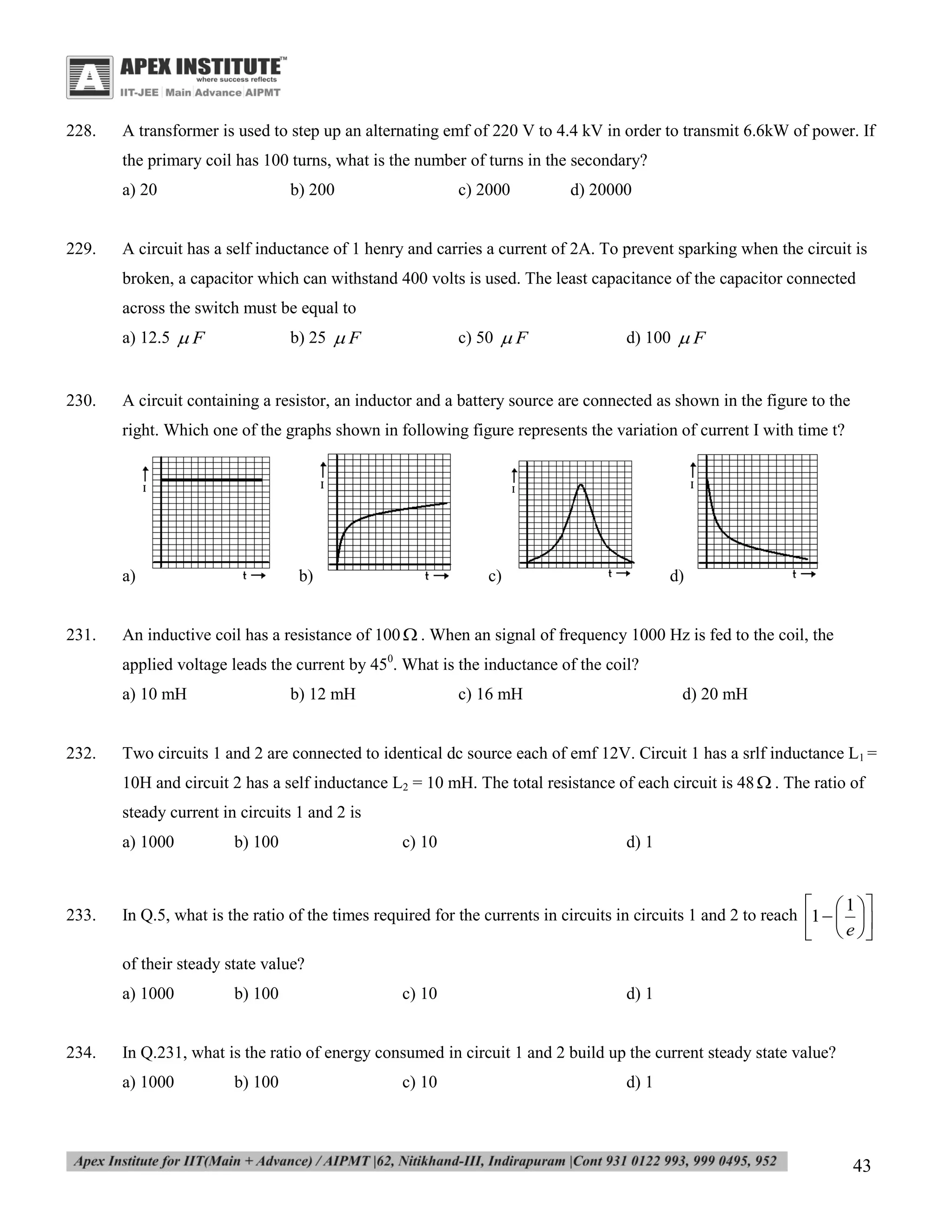 228.

A transformer is used to step up an alternating emf of 220 V to 4.4 kV in order to transmit 6.6kW of power. If
the primary coil has 100 turns, what is the number of turns in the secondary?
a) 20

229.

b) 200

c) 2000

d) 20000

A circuit has a self inductance of 1 henry and carries a current of 2A. To prevent sparking when the circuit is
broken, a capacitor which can withstand 400 volts is used. The least capacitance of the capacitor connected
across the switch must be equal to
a) 12.5  F

230.

b) 25  F

c) 50  F

d) 100  F

A circuit containing a resistor, an inductor and a battery source are connected as shown in the figure to the
right. Which one of the graphs shown in following figure represents the variation of current I with time t?

a)

231.

b)

c)

d)

An inductive coil has a resistance of 100  . When an signal of frequency 1000 Hz is fed to the coil, the
applied voltage leads the current by 450. What is the inductance of the coil?
a) 10 mH

232.

b) 12 mH

c) 16 mH

d) 20 mH

Two circuits 1 and 2 are connected to identical dc source each of emf 12V. Circuit 1 has a srlf inductance L1 =
10H and circuit 2 has a self inductance L2 = 10 mH. The total resistance of each circuit is 48  . The ratio of
steady current in circuits 1 and 2 is
a) 1000

233.

b) 100

c) 10

d) 1

  1 
In Q.5, what is the ratio of the times required for the currents in circuits in circuits 1 and 2 to reach 1   
  e 
of their steady state value?
a) 1000

234.

b) 100

c) 10

d) 1

In Q.231, what is the ratio of energy consumed in circuit 1 and 2 build up the current steady state value?
a) 1000

b) 100

c) 10

d) 1

43

 