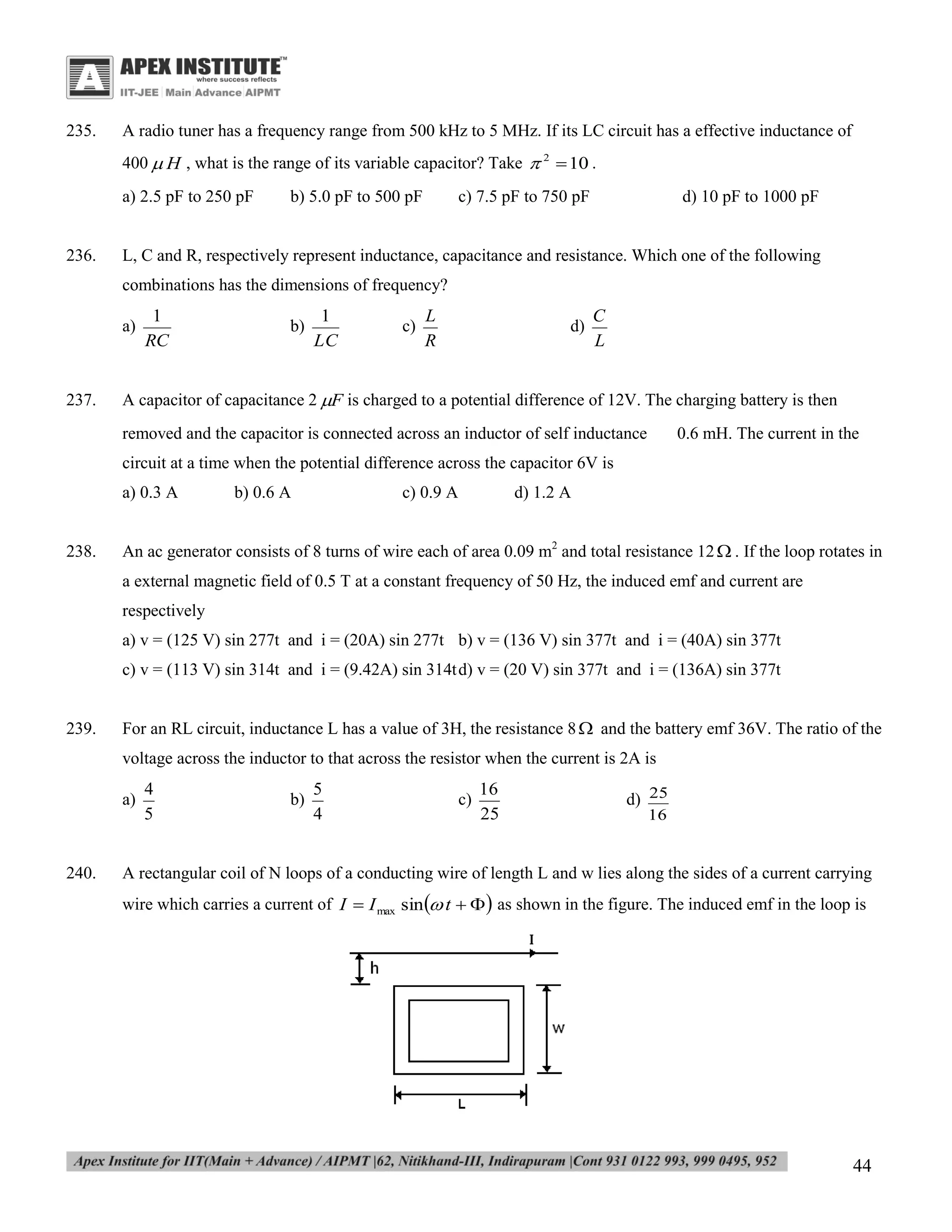235.

A radio tuner has a frequency range from 500 kHz to 5 MHz. If its LC circuit has a effective inductance of
400  H , what is the range of its variable capacitor? Take  2  10 .
a) 2.5 pF to 250 pF

236.

b) 5.0 pF to 500 pF

c) 7.5 pF to 750 pF

d) 10 pF to 1000 pF

L, C and R, respectively represent inductance, capacitance and resistance. Which one of the following
combinations has the dimensions of frequency?
a)

237.

1
RC

b)

1
LC

c)

L
R

d)

C
L

A capacitor of capacitance 2 F is charged to a potential difference of 12V. The charging battery is then
removed and the capacitor is connected across an inductor of self inductance

0.6 mH. The current in the

circuit at a time when the potential difference across the capacitor 6V is
a) 0.3 A

238.

b) 0.6 A

c) 0.9 A

d) 1.2 A

An ac generator consists of 8 turns of wire each of area 0.09 m2 and total resistance 12  . If the loop rotates in
a external magnetic field of 0.5 T at a constant frequency of 50 Hz, the induced emf and current are
respectively
a) v = (125 V) sin 277t and i = (20A) sin 277t b) v = (136 V) sin 377t and i = (40A) sin 377t
c) v = (113 V) sin 314t and i = (9.42A) sin 314t d) v = (20 V) sin 377t and i = (136A) sin 377t

239.

For an RL circuit, inductance L has a value of 3H, the resistance 8  and the battery emf 36V. The ratio of the
voltage across the inductor to that across the resistor when the current is 2A is
a)

240.

4
5

b)

5
4

c)

16
25

d) 25
16

A rectangular coil of N loops of a conducting wire of length L and w lies along the sides of a current carrying
wire which carries a current of I  I max sin  t    as shown in the figure. The induced emf in the loop is

44

 