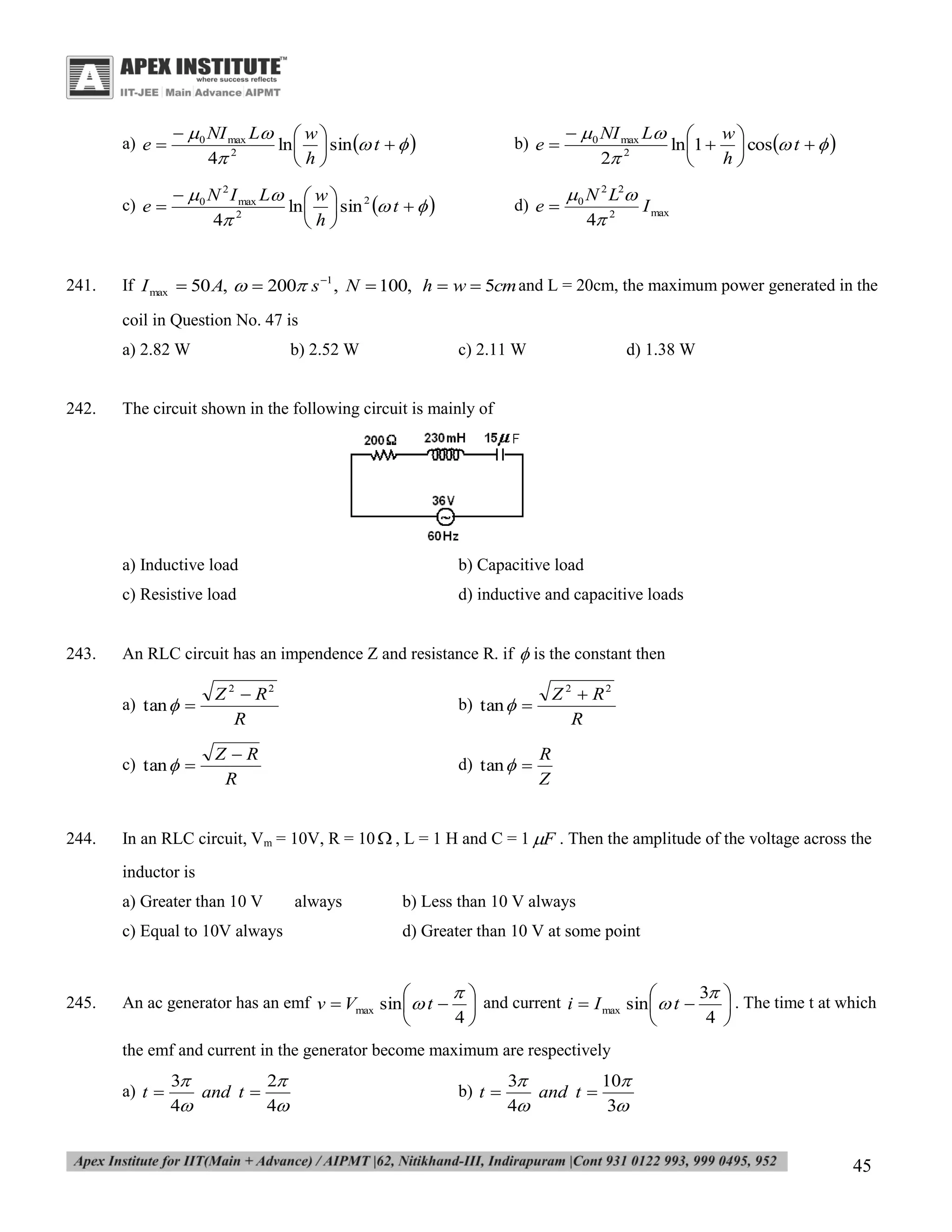 a) e 

b) e 

 0 NI max L 
w
ln 1   cos t   
2
2
h


c) e 

241.

  0 NI max L  w 
ln   sin  t   
4 2
h
  0 N 2 I max L  w  2
ln   sin  t   
4 2
h

d) e 

 0 N 2 L2
I max
4 2

If I max  50 A,   200 s 1 , N  100, h  w  5cm and L = 20cm, the maximum power generated in the
coil in Question No. 47 is
a) 2.82 W

242.

b) 2.52 W

c) 2.11 W

d) 1.38 W

The circuit shown in the following circuit is mainly of

a) Inductive load
c) Resistive load

243.

b) Capacitive load
d) inductive and capacitive loads

An RLC circuit has an impendence Z and resistance R. if  is the constant then
a) tan  

b) tan  

c) tan  

244.

Z 2  R2
R
ZR
R

d) tan  

Z 2  R2
R
R
Z

In an RLC circuit, Vm = 10V, R = 10  , L = 1 H and C = 1 F . Then the amplitude of the voltage across the
inductor is
a) Greater than 10 V
c) Equal to 10V always

245.

always

b) Less than 10 V always
d) Greater than 10 V at some point


3


An ac generator has an emf v  Vmax sin   t   and current i  I max sin   t 
4
4



 . The time t at which



the emf and current in the generator become maximum are respectively
a) t 

3
2
and t 
4
4

b) t 

3
10
and t 
4
3

45

 