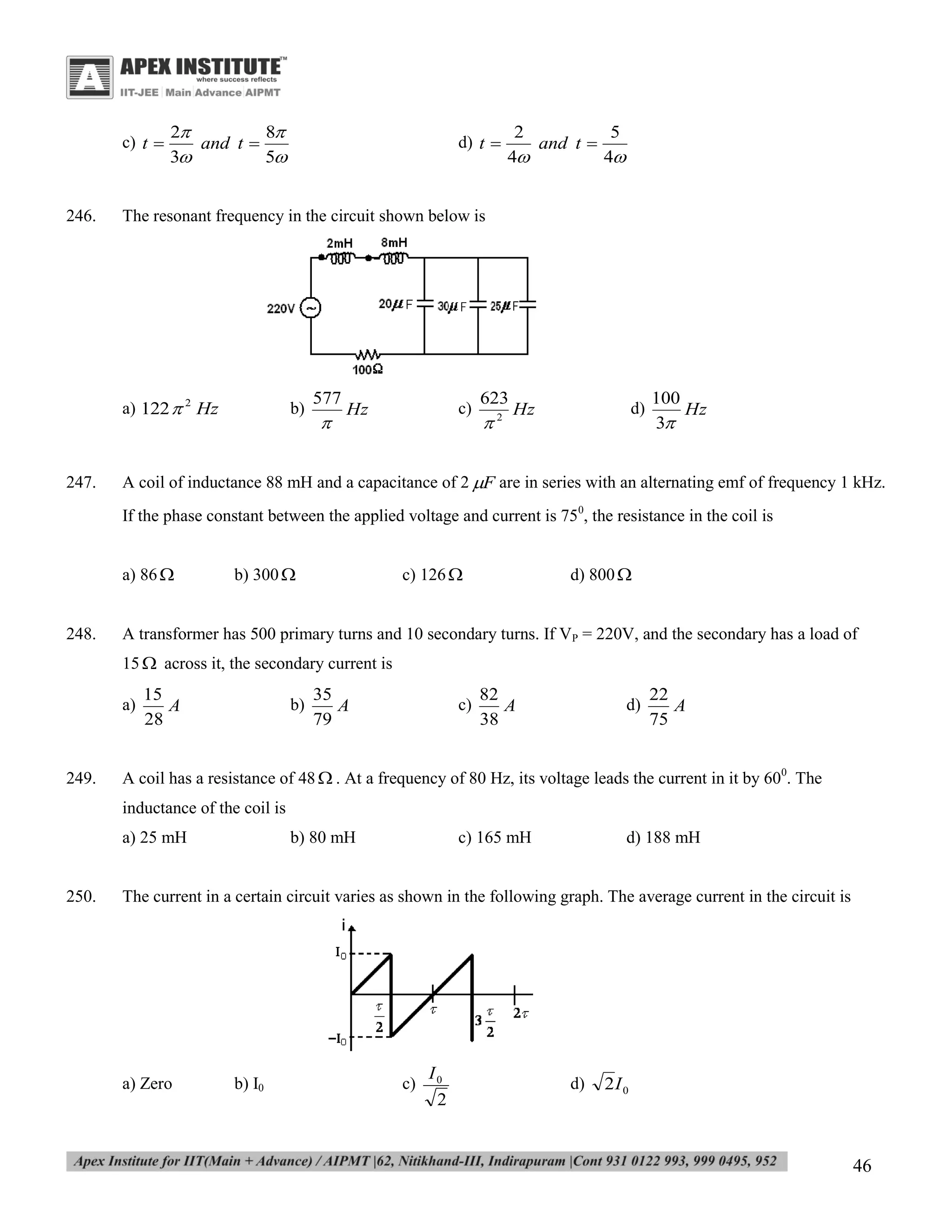 c) t 

246.

2
8
and t 
3
5

2
5
and t 
4
4

The resonant frequency in the circuit shown below is

a) 122  2 Hz

247.

d) t 

b)

577



c)

Hz

623



2

d)

Hz

100
Hz
3

A coil of inductance 88 mH and a capacitance of 2 F are in series with an alternating emf of frequency 1 kHz.
If the phase constant between the applied voltage and current is 750, the resistance in the coil is
a) 86 

248.

b) 300 

c) 126 

d) 800 

A transformer has 500 primary turns and 10 secondary turns. If VP = 220V, and the secondary has a load of
15  across it, the secondary current is
a)

249.

15
A
28

b)

35
A
79

c)

82
A
38

d)

22
A
75

A coil has a resistance of 48  . At a frequency of 80 Hz, its voltage leads the current in it by 600. The
inductance of the coil is
a) 25 mH

250.

b) 80 mH

c) 165 mH

d) 188 mH

The current in a certain circuit varies as shown in the following graph. The average current in the circuit is

a) Zero

b) I0

c)

I0
2

d)

2I 0

46

 