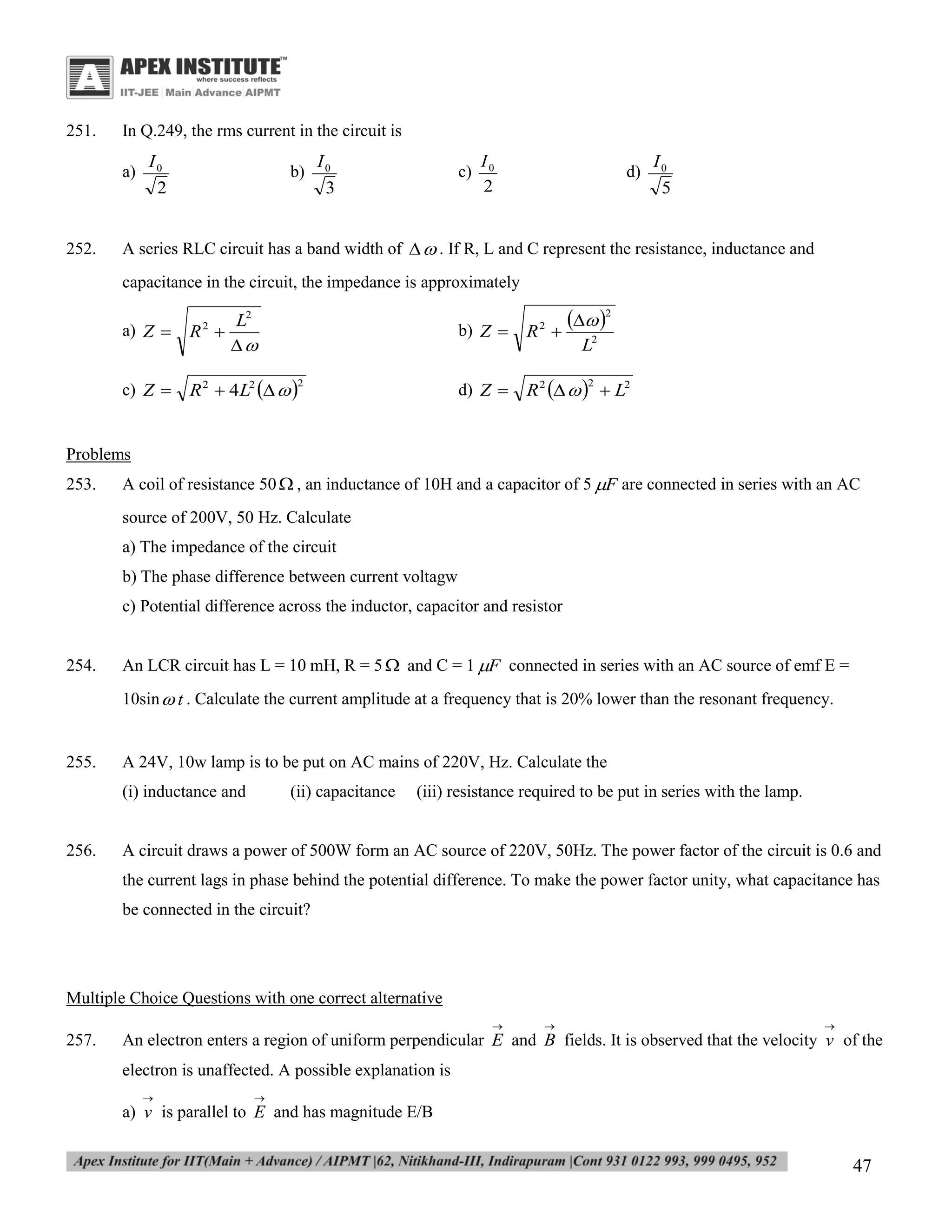 251.

In Q.249, the rms current in the circuit is
a)

252.

I0
2

b)

I0
3

c)

I0
2

d)

I0
5

A series RLC circuit has a band width of   . If R, L and C represent the resistance, inductance and
capacitance in the circuit, the impedance is approximately
a) Z 

L2
R 


c) Z 

R 2  4 L2   

 2


b) Z 
2

R

d) Z 

2

R 2     L2

2

L2
2

Problems
253.

A coil of resistance 50  , an inductance of 10H and a capacitor of 5 F are connected in series with an AC
source of 200V, 50 Hz. Calculate
a) The impedance of the circuit
b) The phase difference between current voltagw
c) Potential difference across the inductor, capacitor and resistor

254.

An LCR circuit has L = 10 mH, R = 5  and C = 1 F connected in series with an AC source of emf E =
10sin  t . Calculate the current amplitude at a frequency that is 20% lower than the resonant frequency.

255.

A 24V, 10w lamp is to be put on AC mains of 220V, Hz. Calculate the
(i) inductance and

256.

(ii) capacitance

(iii) resistance required to be put in series with the lamp.

A circuit draws a power of 500W form an AC source of 220V, 50Hz. The power factor of the circuit is 0.6 and
the current lags in phase behind the potential difference. To make the power factor unity, what capacitance has
be connected in the circuit?

Multiple Choice Questions with one correct alternative


257.





An electron enters a region of uniform perpendicular E and B fields. It is observed that the velocity v of the
electron is unaffected. A possible explanation is




a) v is parallel to E and has magnitude E/B

47

 