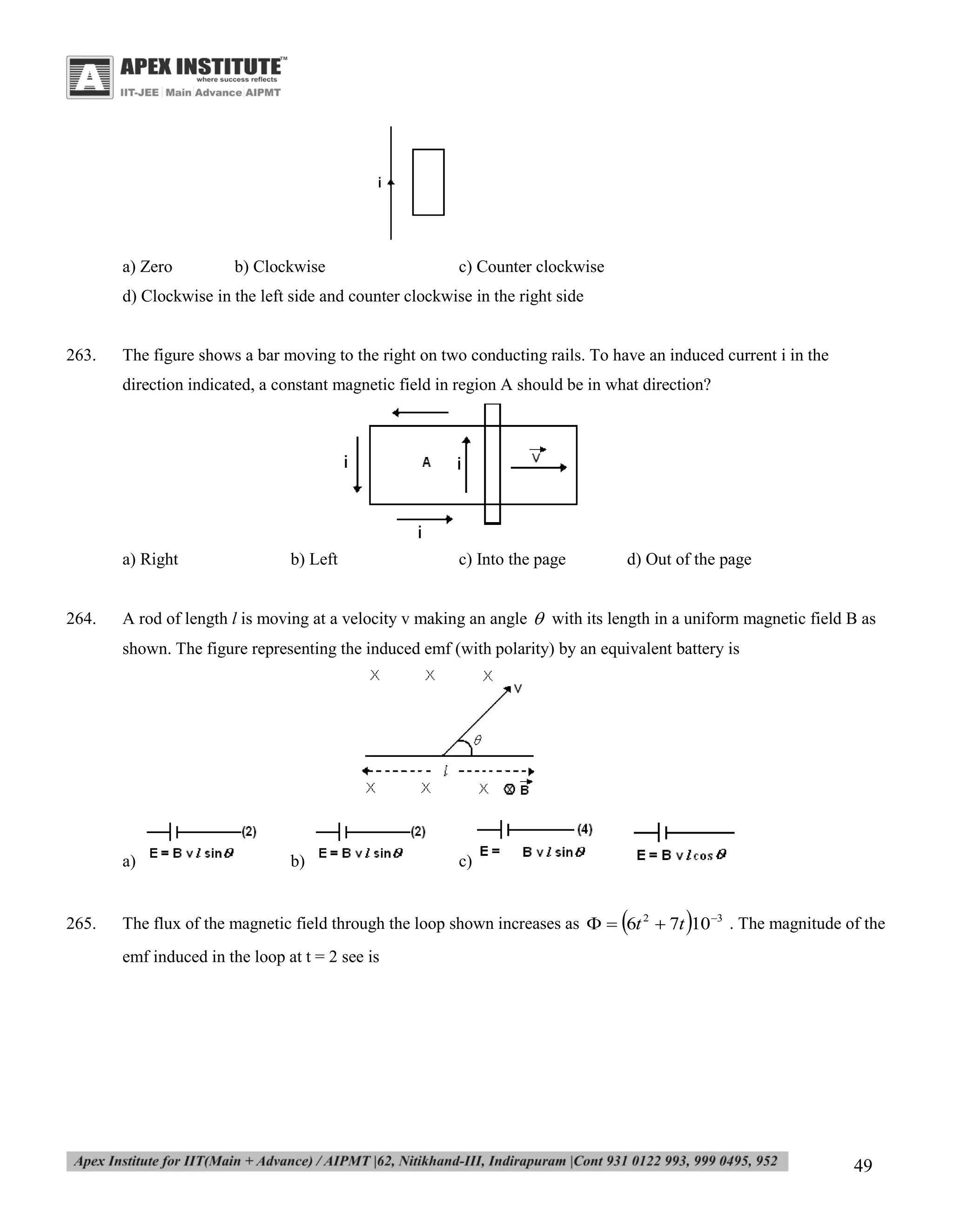 a) Zero

b) Clockwise

c) Counter clockwise

d) Clockwise in the left side and counter clockwise in the right side

263.

The figure shows a bar moving to the right on two conducting rails. To have an induced current i in the
direction indicated, a constant magnetic field in region A should be in what direction?

a) Right

264.

b) Left

c) Into the page

d) Out of the page

A rod of length l is moving at a velocity v making an angle  with its length in a uniform magnetic field B as
shown. The figure representing the induced emf (with polarity) by an equivalent battery is

a)

265.

b)

c)





The flux of the magnetic field through the loop shown increases as   6t 2  7t 10 3 . The magnitude of the
emf induced in the loop at t = 2 see is

49

 