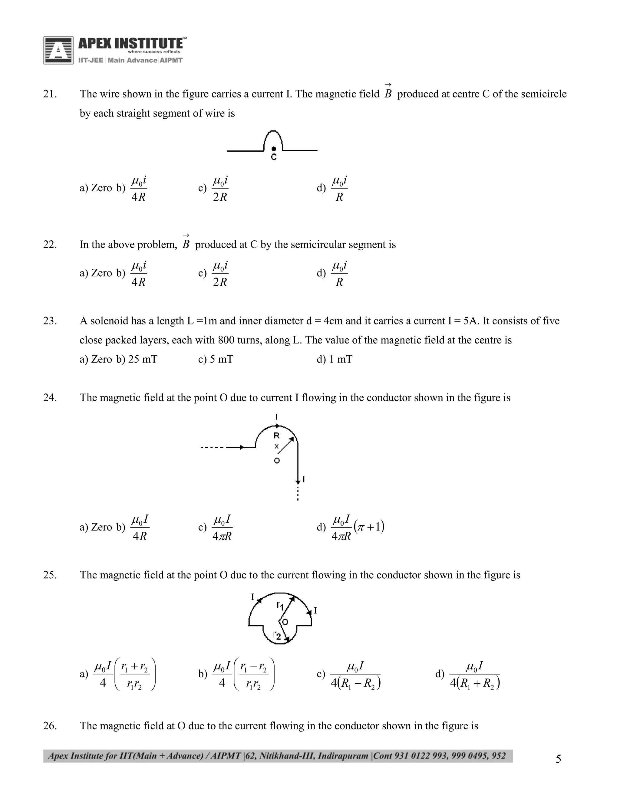 

21.

The wire shown in the figure carries a current I. The magnetic field B produced at centre C of the semicircle
by each straight segment of wire is

a) Zero b)

 0i
4R

c)

 0i
2R

d)

 0i
R



22.

In the above problem, B produced at C by the semicircular segment is
a) Zero b)

23.

 0i
4R

c)

 0i
2R

d)

 0i
R

A solenoid has a length L =1m and inner diameter d = 4cm and it carries a current I = 5A. It consists of five
close packed layers, each with 800 turns, along L. The value of the magnetic field at the centre is
a) Zero b) 25 mT

24.

0 I
4R

c)

0 I
4R

d)

0 I
  1
4R

The magnetic field at the point O due to the current flowing in the conductor shown in the figure is

a)

26.

d) 1 mT

The magnetic field at the point O due to current I flowing in the conductor shown in the figure is

a) Zero b)

25.

c) 5 mT

 0 I  r1  r2 


4  r1r2 



b)

 0 I  r1  r2 


4  r1r2 



c)

0 I

4R1  R2 

d)

0 I

4R1  R2 

The magnetic field at O due to the current flowing in the conductor shown in the figure is

5

 